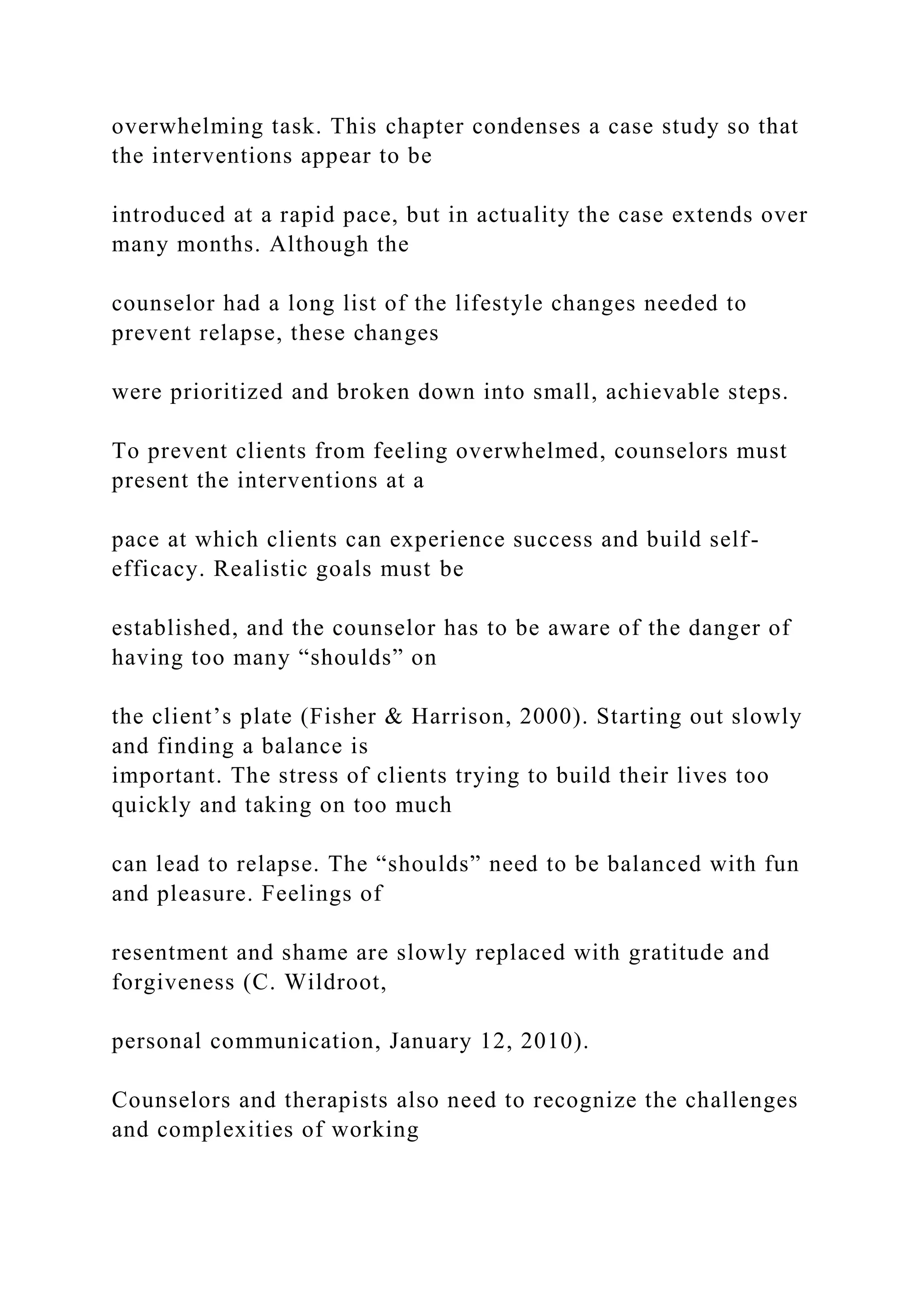 overwhelming task. This chapter condenses a case study so that
the interventions appear to be
introduced at a rapid pace, but in actuality the case extends over
many months. Although the
counselor had a long list of the lifestyle changes needed to
prevent relapse, these changes
were prioritized and broken down into small, achievable steps.
To prevent clients from feeling overwhelmed, counselors must
present the interventions at a
pace at which clients can experience success and build self-
efficacy. Realistic goals must be
established, and the counselor has to be aware of the danger of
having too many “shoulds” on
the client’s plate (Fisher & Harrison, 2000). Starting out slowly
and finding a balance is
important. The stress of clients trying to build their lives too
quickly and taking on too much
can lead to relapse. The “shoulds” need to be balanced with fun
and pleasure. Feelings of
resentment and shame are slowly replaced with gratitude and
forgiveness (C. Wildroot,
personal communication, January 12, 2010).
Counselors and therapists also need to recognize the challenges
and complexities of working
 