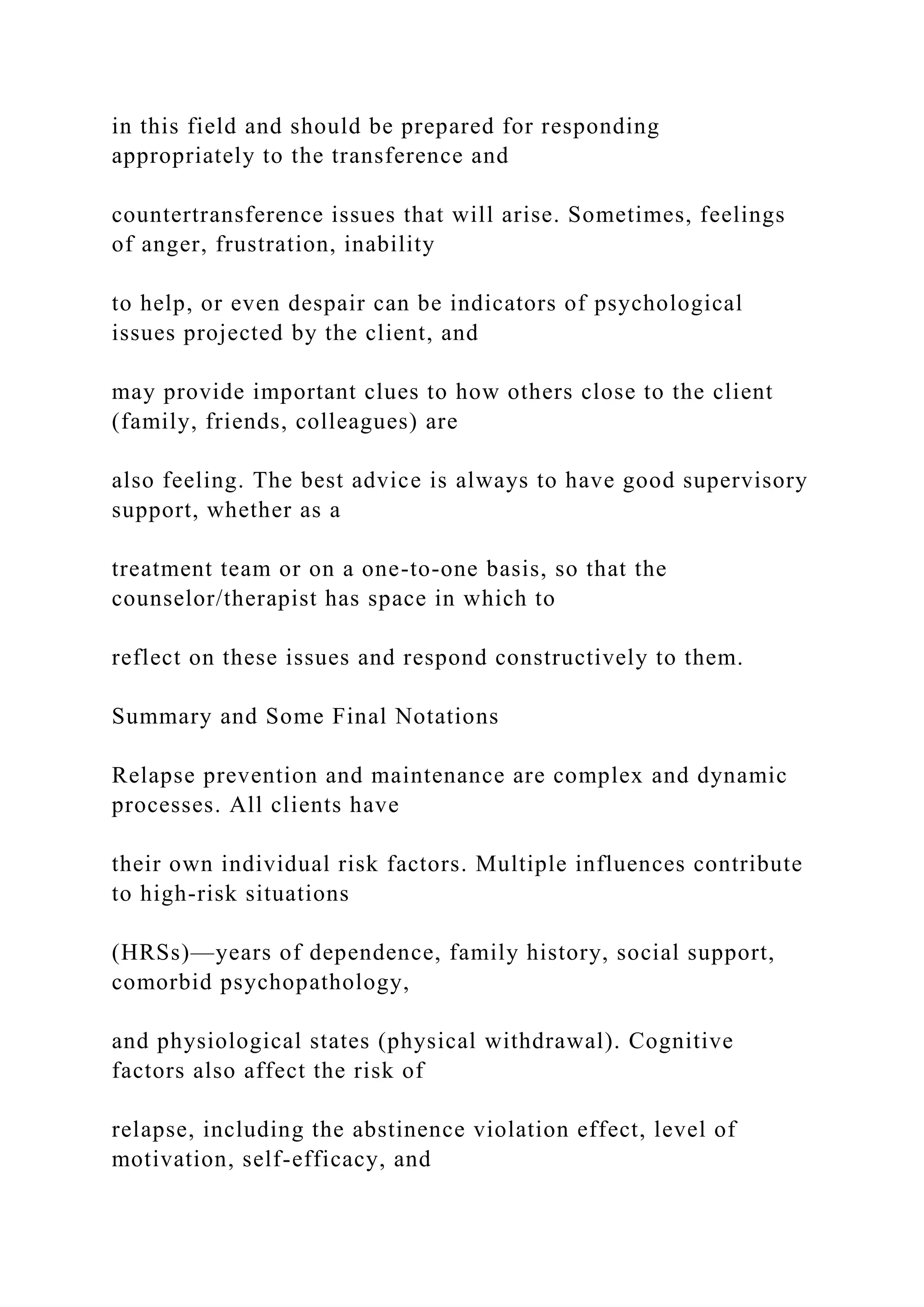 in this field and should be prepared for responding
appropriately to the transference and
countertransference issues that will arise. Sometimes, feelings
of anger, frustration, inability
to help, or even despair can be indicators of psychological
issues projected by the client, and
may provide important clues to how others close to the client
(family, friends, colleagues) are
also feeling. The best advice is always to have good supervisory
support, whether as a
treatment team or on a one-to-one basis, so that the
counselor/therapist has space in which to
reflect on these issues and respond constructively to them.
Summary and Some Final Notations
Relapse prevention and maintenance are complex and dynamic
processes. All clients have
their own individual risk factors. Multiple influences contribute
to high-risk situations
(HRSs)—years of dependence, family history, social support,
comorbid psychopathology,
and physiological states (physical withdrawal). Cognitive
factors also affect the risk of
relapse, including the abstinence violation effect, level of
motivation, self-efficacy, and
 