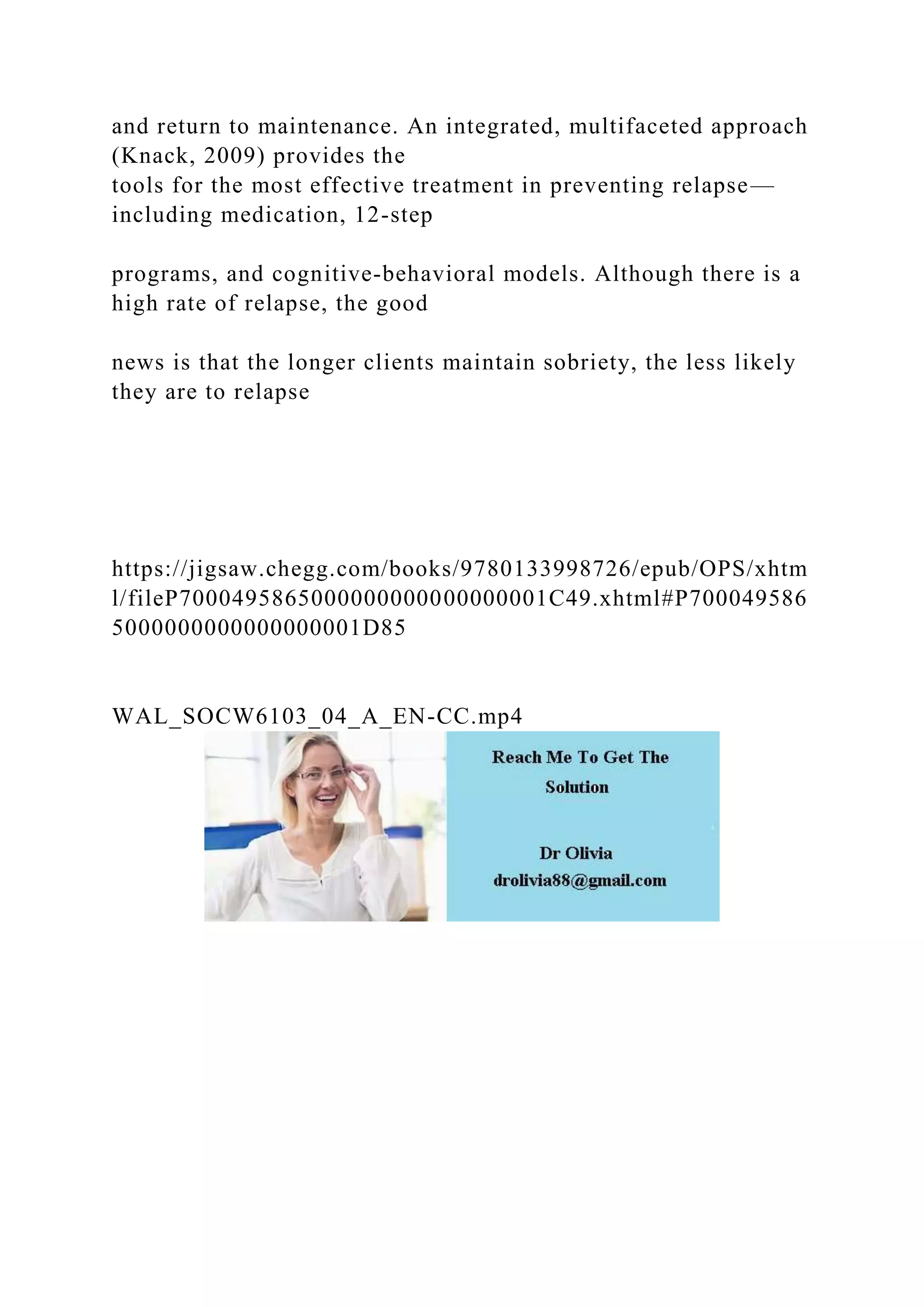 and return to maintenance. An integrated, multifaceted approach
(Knack, 2009) provides the
tools for the most effective treatment in preventing relapse—
including medication, 12-step
programs, and cognitive-behavioral models. Although there is a
high rate of relapse, the good
news is that the longer clients maintain sobriety, the less likely
they are to relapse
https://jigsaw.chegg.com/books/9780133998726/epub/OPS/xhtm
l/fileP7000495865000000000000000001C49.xhtml#P700049586
5000000000000000001D85
WAL_SOCW6103_04_A_EN-CC.mp4
 