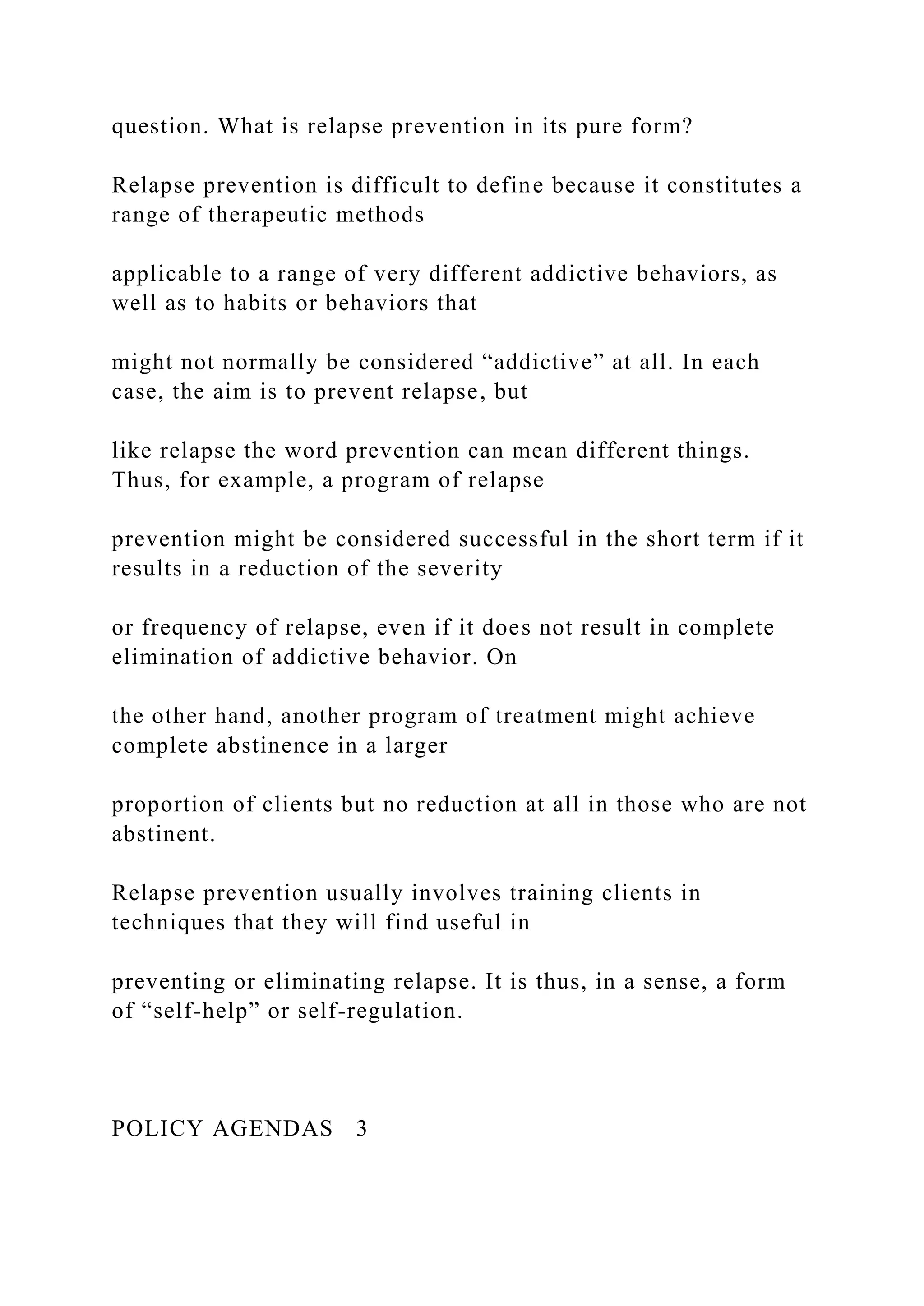 question. What is relapse prevention in its pure form?
Relapse prevention is difficult to define because it constitutes a
range of therapeutic methods
applicable to a range of very different addictive behaviors, as
well as to habits or behaviors that
might not normally be considered “addictive” at all. In each
case, the aim is to prevent relapse, but
like relapse the word prevention can mean different things.
Thus, for example, a program of relapse
prevention might be considered successful in the short term if it
results in a reduction of the severity
or frequency of relapse, even if it does not result in complete
elimination of addictive behavior. On
the other hand, another program of treatment might achieve
complete abstinence in a larger
proportion of clients but no reduction at all in those who are not
abstinent.
Relapse prevention usually involves training clients in
techniques that they will find useful in
preventing or eliminating relapse. It is thus, in a sense, a form
of “self-help” or self-regulation.
POLICY AGENDAS 3
 