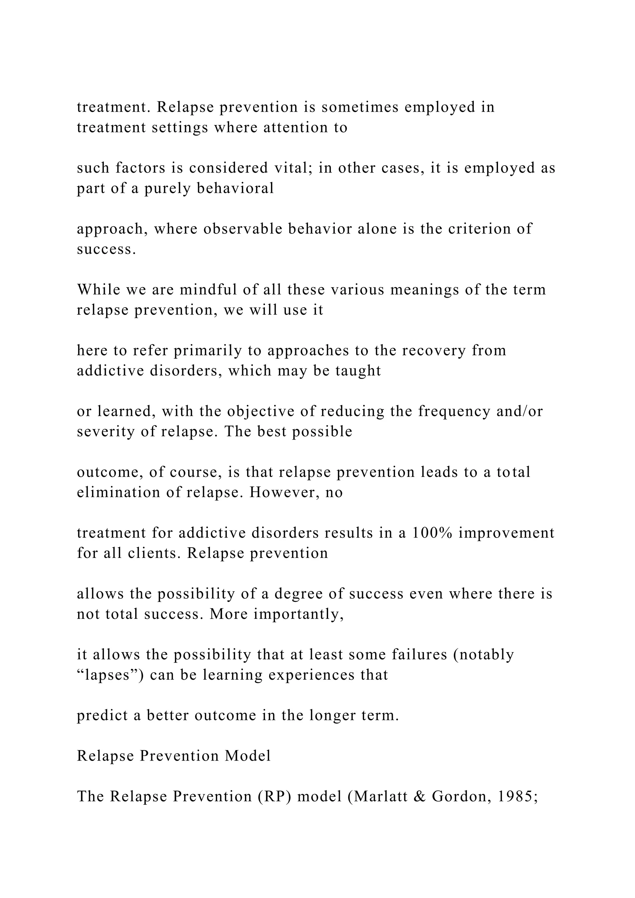treatment. Relapse prevention is sometimes employed in
treatment settings where attention to
such factors is considered vital; in other cases, it is employed as
part of a purely behavioral
approach, where observable behavior alone is the criterion of
success.
While we are mindful of all these various meanings of the term
relapse prevention, we will use it
here to refer primarily to approaches to the recovery from
addictive disorders, which may be taught
or learned, with the objective of reducing the frequency and/or
severity of relapse. The best possible
outcome, of course, is that relapse prevention leads to a total
elimination of relapse. However, no
treatment for addictive disorders results in a 100% improvement
for all clients. Relapse prevention
allows the possibility of a degree of success even where there is
not total success. More importantly,
it allows the possibility that at least some failures (notably
“lapses”) can be learning experiences that
predict a better outcome in the longer term.
Relapse Prevention Model
The Relapse Prevention (RP) model (Marlatt & Gordon, 1985;
 