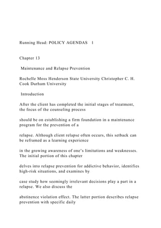 Running Head: POLICY AGENDAS 1
Chapter 13
Maintenance and Relapse Prevention
Rochelle Moss Henderson State University Christopher C. H.
Cook Durham University
Introduction
After the client has completed the initial stages of treatment,
the focus of the counseling process
should be on establishing a firm foundation in a maintenance
program for the prevention of a
relapse. Although client relapse often occurs, this setback can
be reframed as a learning experience
in the growing awareness of one’s limitations and weaknesses.
The initial portion of this chapter
delves into relapse prevention for addictive behavior, identifies
high-risk situations, and examines by
case study how seemingly irrelevant decisions play a part in a
relapse. We also discuss the
abstinence violation effect. The latter portion describes relapse
prevention with specific daily
 