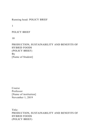 Running head: POLICY BRIEF
1
POLICY BRIEF
10
PRODUCTION, SUSTAINABILITY AND BENEFITS OF
HYBRID FOODS
(POLICY BRIEF)
By
[Name of Student]
Course
Professor
[Name of institution]
November 1, 2019
Title:
PRODUCTION, SUSTAINABILITY AND BENEFITS OF
HYBRID FOODS
(POLICY BRIEF)
 