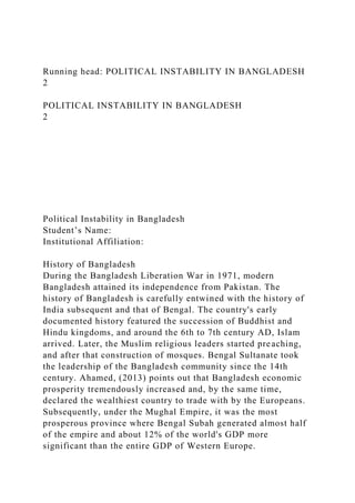 Running head: POLITICAL INSTABILITY IN BANGLADESH
2
POLITICAL INSTABILITY IN BANGLADESH
2
Political Instability in Bangladesh
Student’s Name:
Institutional Affiliation:
History of Bangladesh
During the Bangladesh Liberation War in 1971, modern
Bangladesh attained its independence from Pakistan. The
history of Bangladesh is carefully entwined with the history of
India subsequent and that of Bengal. The country's early
documented history featured the succession of Buddhist and
Hindu kingdoms, and around the 6th to 7th century AD, Islam
arrived. Later, the Muslim religious leaders started preaching,
and after that construction of mosques. Bengal Sultanate took
the leadership of the Bangladesh community since the 14th
century. Ahamed, (2013) points out that Bangladesh economic
prosperity tremendously increased and, by the same time,
declared the wealthiest country to trade with by the Europeans.
Subsequently, under the Mughal Empire, it was the most
prosperous province where Bengal Subah generated almost half
of the empire and about 12% of the world's GDP more
significant than the entire GDP of Western Europe.
 