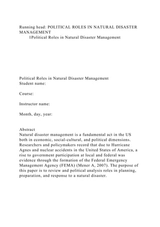 Running head: POLITICAL ROLES IN NATURAL DISASTER
MANAGEMENT
1Political Roles in Natural Disaster Management
Political Roles in Natural Disaster Management
Student name:
Course:
Instructor name:
Month, day, year:
Abstract
Natural disaster management is a fundamental act in the US
both in economic, social-cultural, and political dimensions.
Researchers and policymakers record that due to Hurricane
Agnes and nuclear accidents in the United States of America, a
rise to government participation at local and federal was
evidence through the formation of the Federal Emergency
Management Agency (FEMA) (Mener A, 2007). The purpose of
this paper is to review and political analysis roles in planning,
preparation, and response to a natural disaster.
 