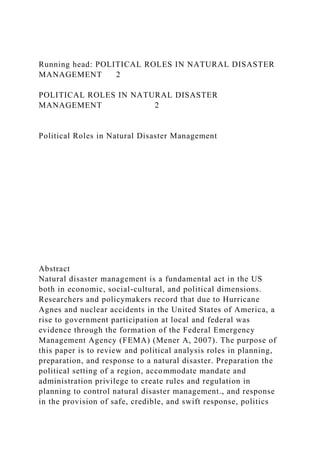 Running head: POLITICAL ROLES IN NATURAL DISASTER
MANAGEMENT 2
POLITICAL ROLES IN NATURAL DISASTER
MANAGEMENT 2
Political Roles in Natural Disaster Management
Abstract
Natural disaster management is a fundamental act in the US
both in economic, social-cultural, and political dimensions.
Researchers and policymakers record that due to Hurricane
Agnes and nuclear accidents in the United States of America, a
rise to government participation at local and federal was
evidence through the formation of the Federal Emergency
Management Agency (FEMA) (Mener A, 2007). The purpose of
this paper is to review and political analysis roles in planning,
preparation, and response to a natural disaster. Preparation the
political setting of a region, accommodate mandate and
administration privilege to create rules and regulation in
planning to control natural disaster management., and response
in the provision of safe, credible, and swift response, politics
 