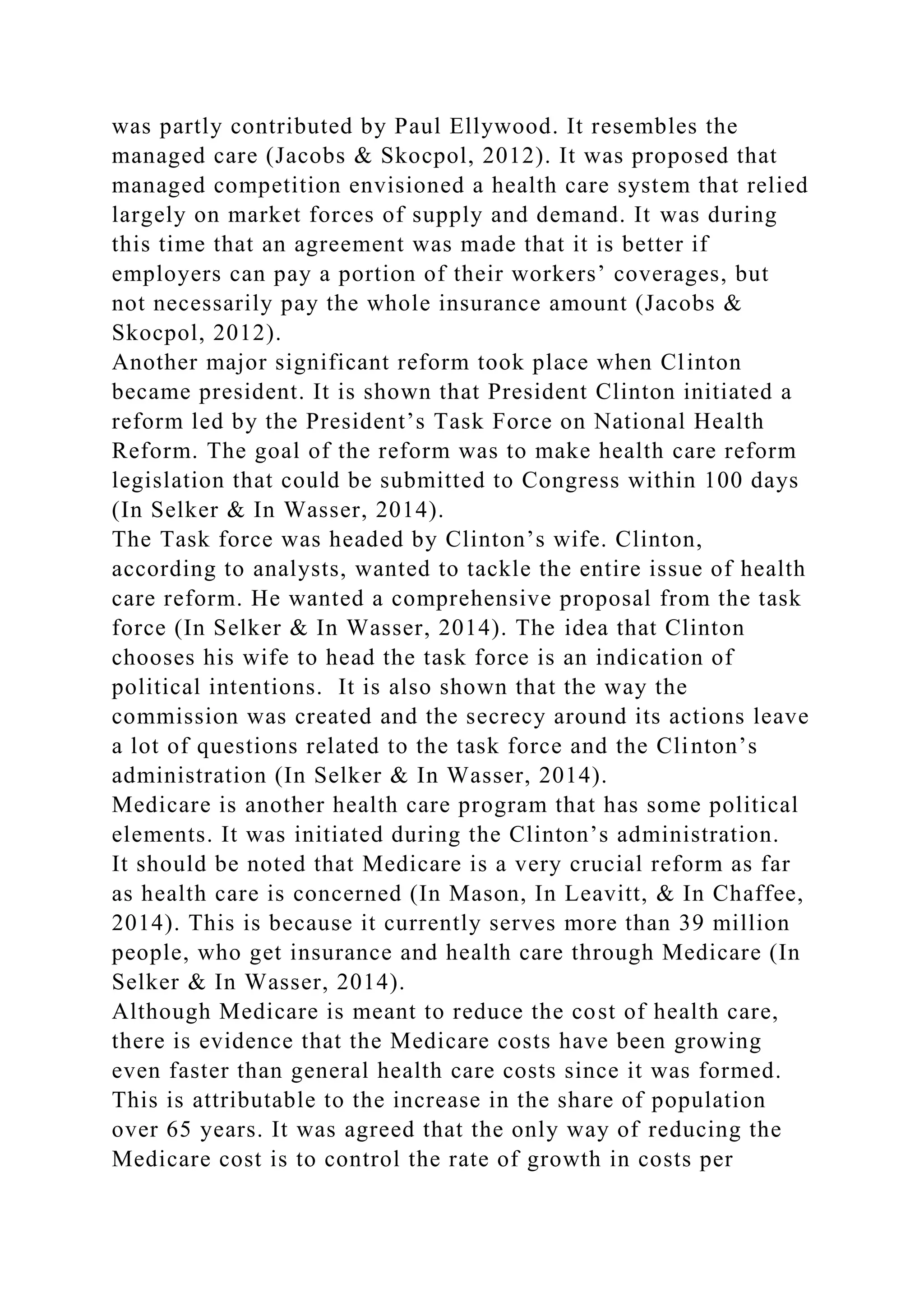 was partly contributed by Paul Ellywood. It resembles the
managed care (Jacobs & Skocpol, 2012). It was proposed that
managed competition envisioned a health care system that relied
largely on market forces of supply and demand. It was during
this time that an agreement was made that it is better if
employers can pay a portion of their workers’ coverages, but
not necessarily pay the whole insurance amount (Jacobs &
Skocpol, 2012).
Another major significant reform took place when Clinton
became president. It is shown that President Clinton initiated a
reform led by the President’s Task Force on National Health
Reform. The goal of the reform was to make health care reform
legislation that could be submitted to Congress within 100 days
(In Selker & In Wasser, 2014).
The Task force was headed by Clinton’s wife. Clinton,
according to analysts, wanted to tackle the entire issue of health
care reform. He wanted a comprehensive proposal from the task
force (In Selker & In Wasser, 2014). The idea that Clinton
chooses his wife to head the task force is an indication of
political intentions. It is also shown that the way the
commission was created and the secrecy around its actions leave
a lot of questions related to the task force and the Clinton’s
administration (In Selker & In Wasser, 2014).
Medicare is another health care program that has some political
elements. It was initiated during the Clinton’s administration.
It should be noted that Medicare is a very crucial reform as far
as health care is concerned (In Mason, In Leavitt, & In Chaffee,
2014). This is because it currently serves more than 39 million
people, who get insurance and health care through Medicare (In
Selker & In Wasser, 2014).
Although Medicare is meant to reduce the cost of health care,
there is evidence that the Medicare costs have been growing
even faster than general health care costs since it was formed.
This is attributable to the increase in the share of population
over 65 years. It was agreed that the only way of reducing the
Medicare cost is to control the rate of growth in costs per
 