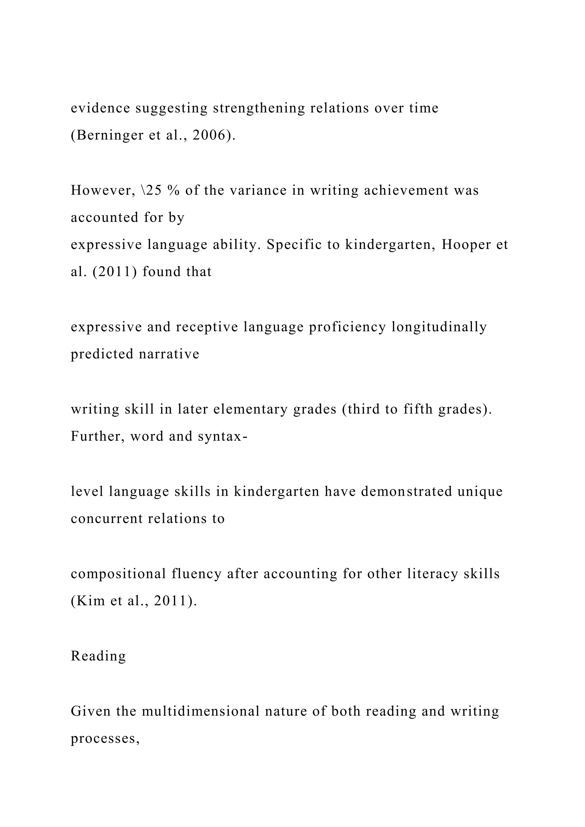 evidence suggesting strengthening relations over time
(Berninger et al., 2006).
However, 25 % of the variance in writing achievement was
accounted for by
expressive language ability. Specific to kindergarten, Hooper et
al. (2011) found that
expressive and receptive language proficiency longitudinally
predicted narrative
writing skill in later elementary grades (third to fifth grades).
Further, word and syntax-
level language skills in kindergarten have demonstrated unique
concurrent relations to
compositional fluency after accounting for other literacy skills
(Kim et al., 2011).
Reading
Given the multidimensional nature of both reading and writing
processes,
 