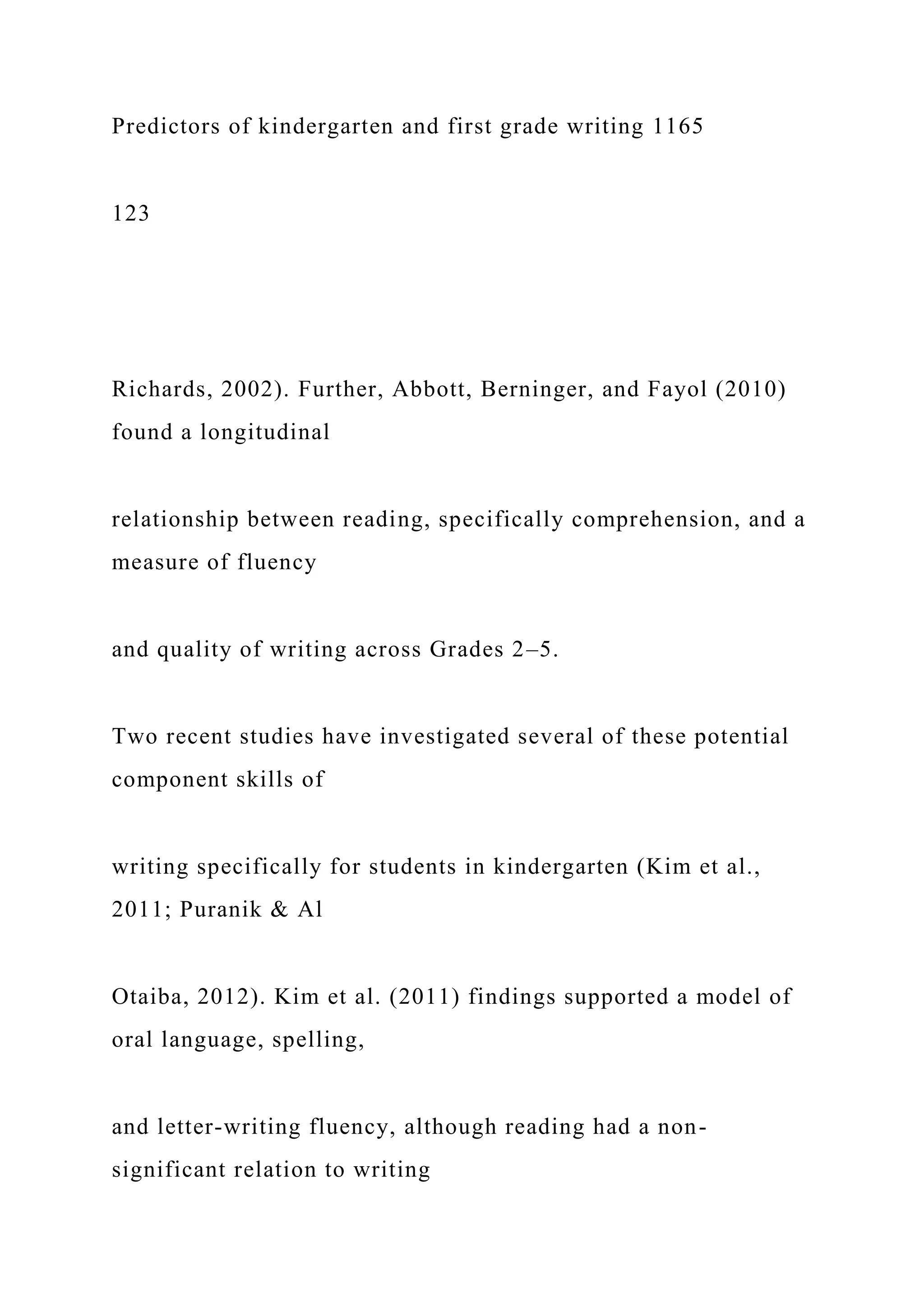Predictors of kindergarten and first grade writing 1165
123
Richards, 2002). Further, Abbott, Berninger, and Fayol (2010)
found a longitudinal
relationship between reading, specifically comprehension, and a
measure of fluency
and quality of writing across Grades 2–5.
Two recent studies have investigated several of these potential
component skills of
writing specifically for students in kindergarten (Kim et al.,
2011; Puranik & Al
Otaiba, 2012). Kim et al. (2011) findings supported a model of
oral language, spelling,
and letter-writing fluency, although reading had a non-
significant relation to writing
 