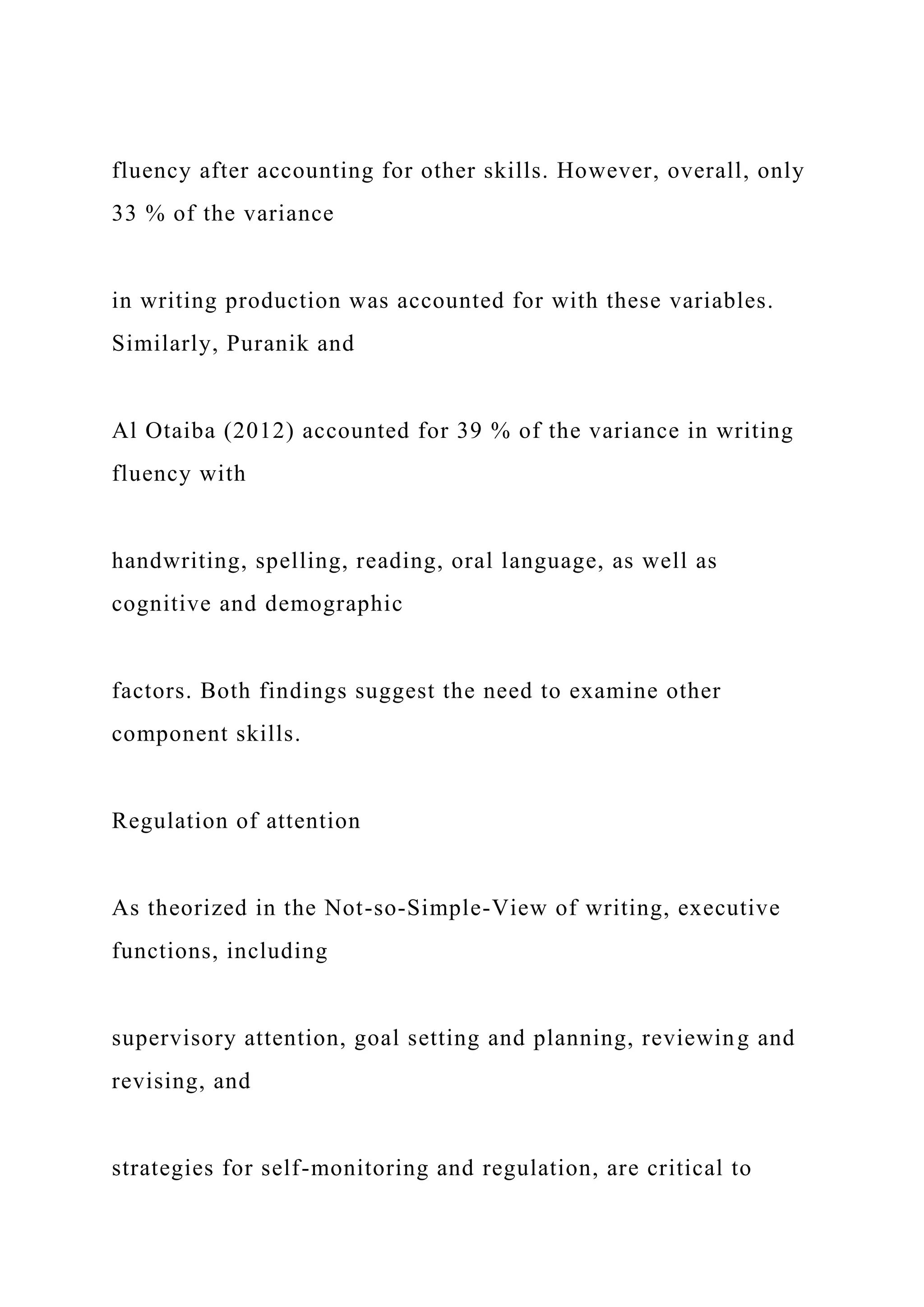 fluency after accounting for other skills. However, overall, only
33 % of the variance
in writing production was accounted for with these variables.
Similarly, Puranik and
Al Otaiba (2012) accounted for 39 % of the variance in writing
fluency with
handwriting, spelling, reading, oral language, as well as
cognitive and demographic
factors. Both findings suggest the need to examine other
component skills.
Regulation of attention
As theorized in the Not-so-Simple-View of writing, executive
functions, including
supervisory attention, goal setting and planning, reviewing and
revising, and
strategies for self-monitoring and regulation, are critical to
 