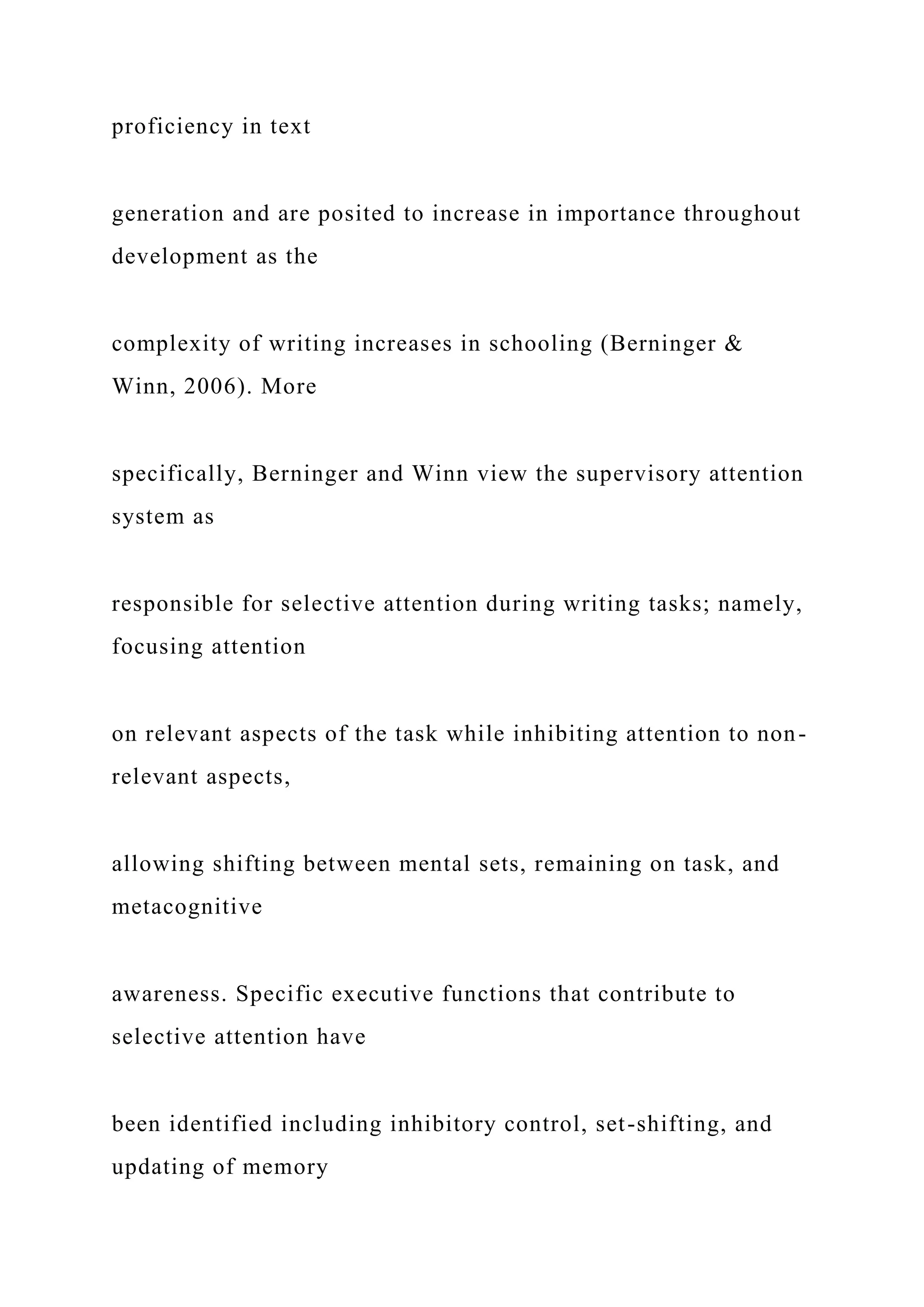 proficiency in text
generation and are posited to increase in importance throughout
development as the
complexity of writing increases in schooling (Berninger &
Winn, 2006). More
specifically, Berninger and Winn view the supervisory attention
system as
responsible for selective attention during writing tasks; namely,
focusing attention
on relevant aspects of the task while inhibiting attention to non-
relevant aspects,
allowing shifting between mental sets, remaining on task, and
metacognitive
awareness. Specific executive functions that contribute to
selective attention have
been identified including inhibitory control, set-shifting, and
updating of memory
 