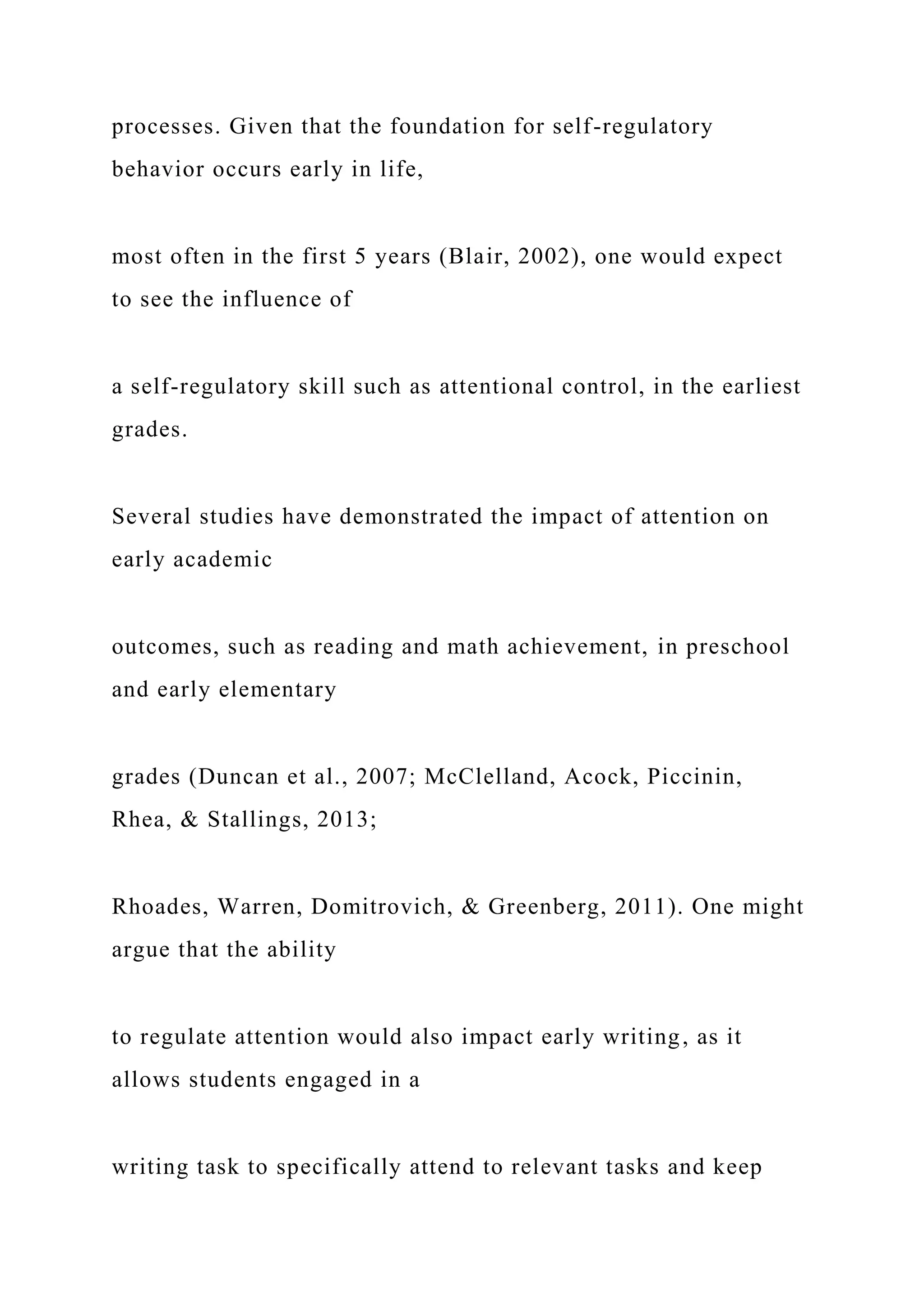 processes. Given that the foundation for self-regulatory
behavior occurs early in life,
most often in the first 5 years (Blair, 2002), one would expect
to see the influence of
a self-regulatory skill such as attentional control, in the earliest
grades.
Several studies have demonstrated the impact of attention on
early academic
outcomes, such as reading and math achievement, in preschool
and early elementary
grades (Duncan et al., 2007; McClelland, Acock, Piccinin,
Rhea, & Stallings, 2013;
Rhoades, Warren, Domitrovich, & Greenberg, 2011). One might
argue that the ability
to regulate attention would also impact early writing, as it
allows students engaged in a
writing task to specifically attend to relevant tasks and keep
 