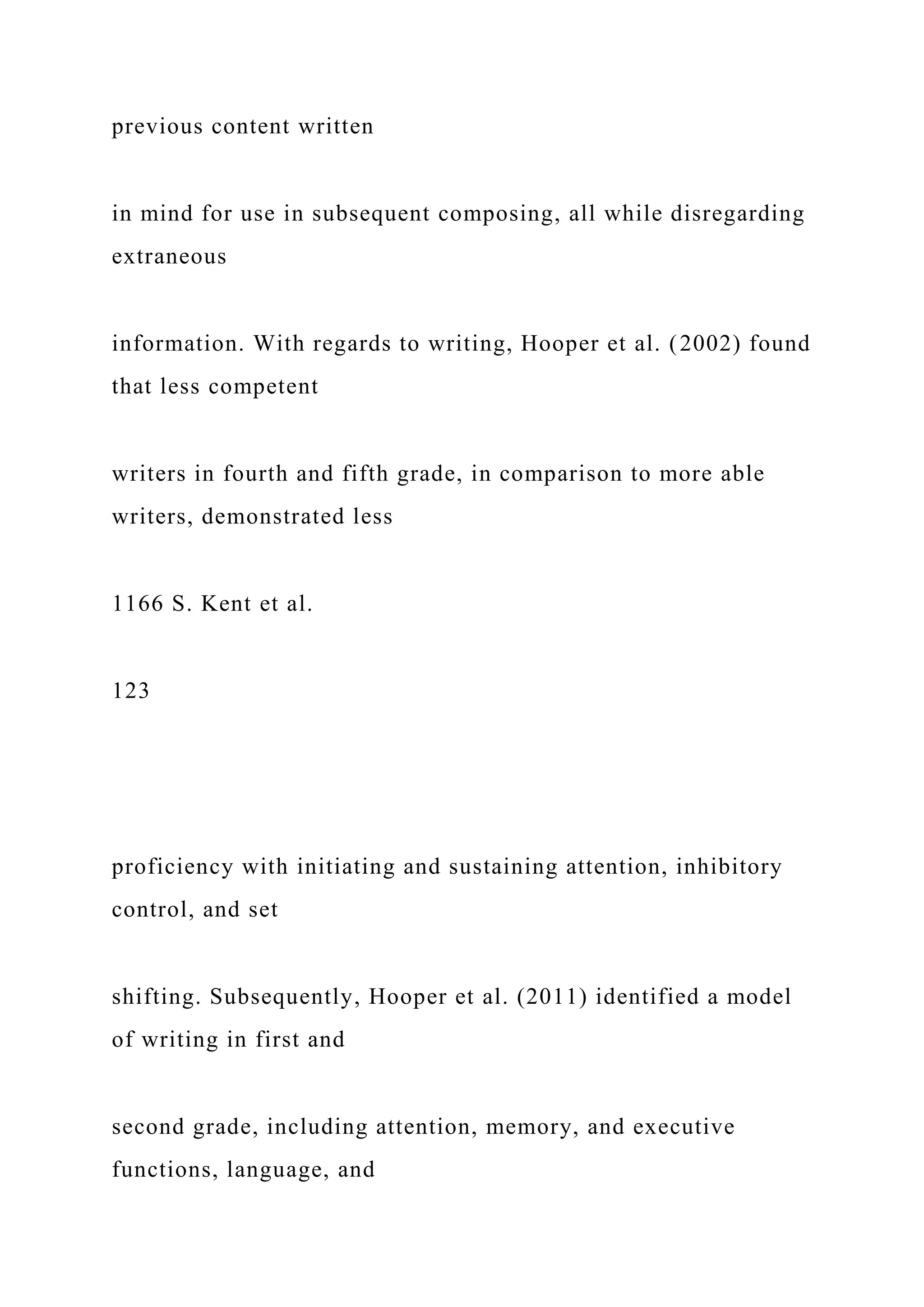 previous content written
in mind for use in subsequent composing, all while disregarding
extraneous
information. With regards to writing, Hooper et al. (2002) found
that less competent
writers in fourth and fifth grade, in comparison to more able
writers, demonstrated less
1166 S. Kent et al.
123
proficiency with initiating and sustaining attention, inhibitory
control, and set
shifting. Subsequently, Hooper et al. (2011) identified a model
of writing in first and
second grade, including attention, memory, and executive
functions, language, and
 