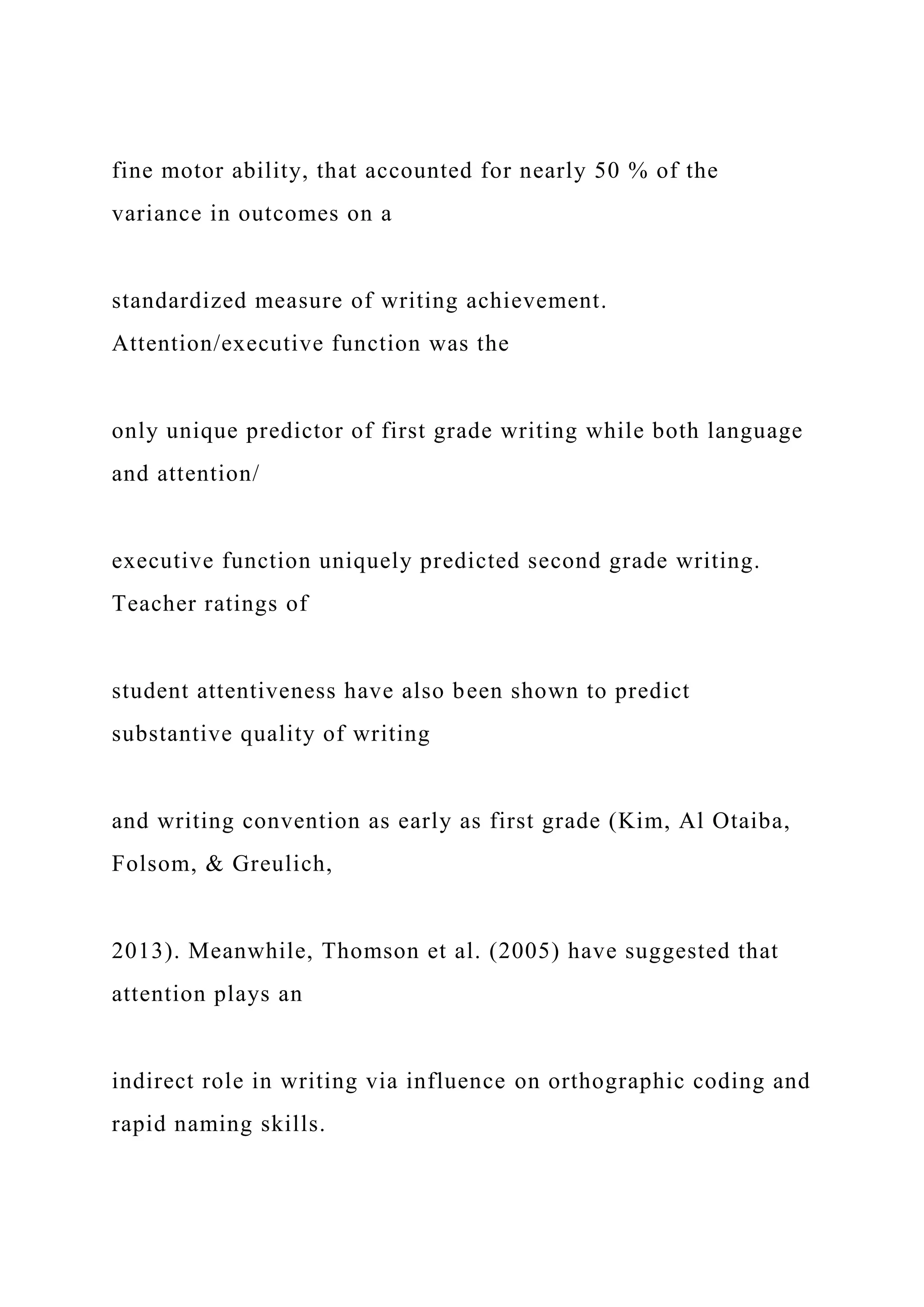 fine motor ability, that accounted for nearly 50 % of the
variance in outcomes on a
standardized measure of writing achievement.
Attention/executive function was the
only unique predictor of first grade writing while both language
and attention/
executive function uniquely predicted second grade writing.
Teacher ratings of
student attentiveness have also been shown to predict
substantive quality of writing
and writing convention as early as first grade (Kim, Al Otaiba,
Folsom, & Greulich,
2013). Meanwhile, Thomson et al. (2005) have suggested that
attention plays an
indirect role in writing via influence on orthographic coding and
rapid naming skills.
 