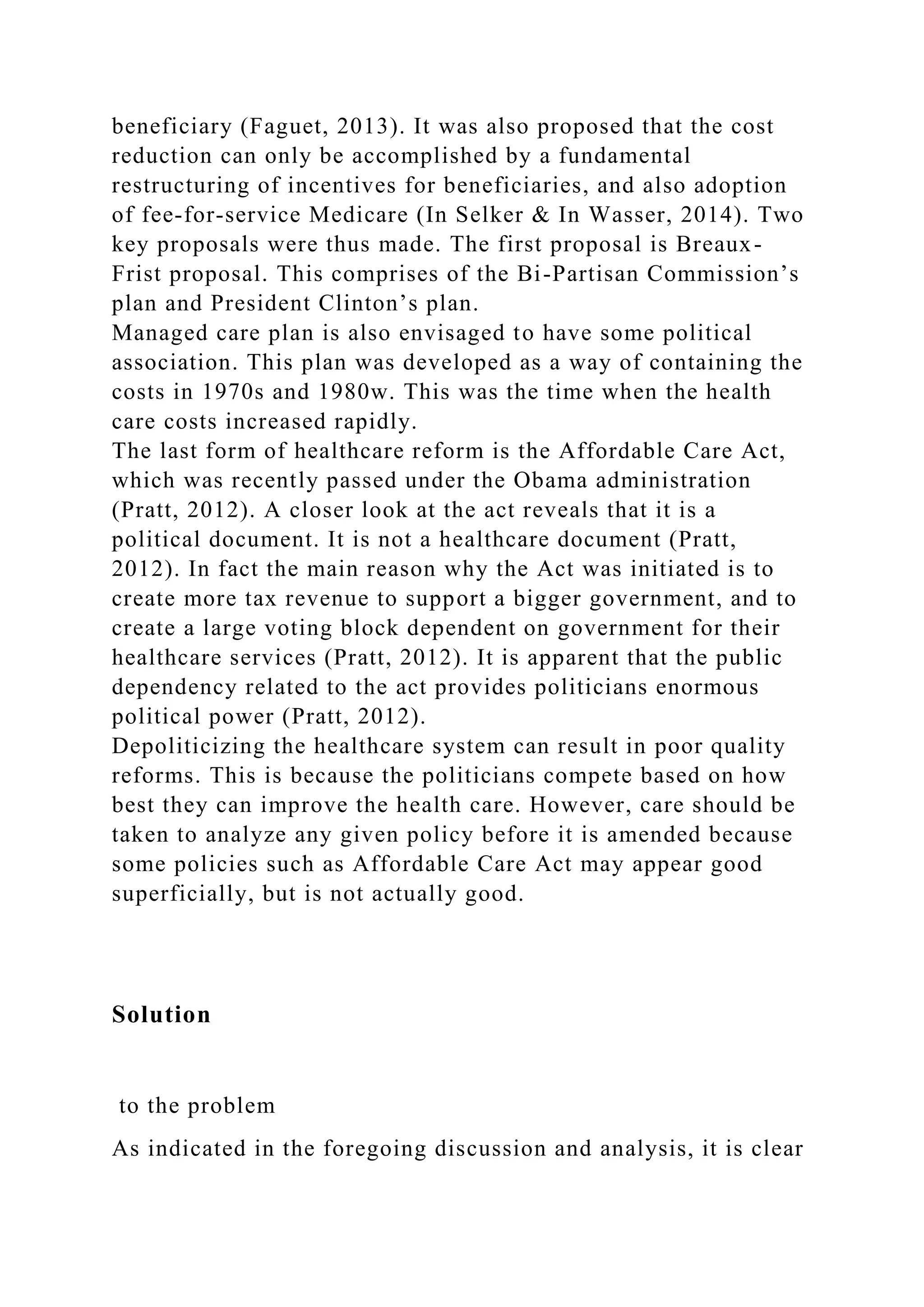 beneficiary (Faguet, 2013). It was also proposed that the cost
reduction can only be accomplished by a fundamental
restructuring of incentives for beneficiaries, and also adoption
of fee-for-service Medicare (In Selker & In Wasser, 2014). Two
key proposals were thus made. The first proposal is Breaux-
Frist proposal. This comprises of the Bi-Partisan Commission’s
plan and President Clinton’s plan.
Managed care plan is also envisaged to have some political
association. This plan was developed as a way of containing the
costs in 1970s and 1980w. This was the time when the health
care costs increased rapidly.
The last form of healthcare reform is the Affordable Care Act,
which was recently passed under the Obama administration
(Pratt, 2012). A closer look at the act reveals that it is a
political document. It is not a healthcare document (Pratt,
2012). In fact the main reason why the Act was initiated is to
create more tax revenue to support a bigger government, and to
create a large voting block dependent on government for their
healthcare services (Pratt, 2012). It is apparent that the public
dependency related to the act provides politicians enormous
political power (Pratt, 2012).
Depoliticizing the healthcare system can result in poor quality
reforms. This is because the politicians compete based on how
best they can improve the health care. However, care should be
taken to analyze any given policy before it is amended because
some policies such as Affordable Care Act may appear good
superficially, but is not actually good.
Solution
to the problem
As indicated in the foregoing discussion and analysis, it is clear
 