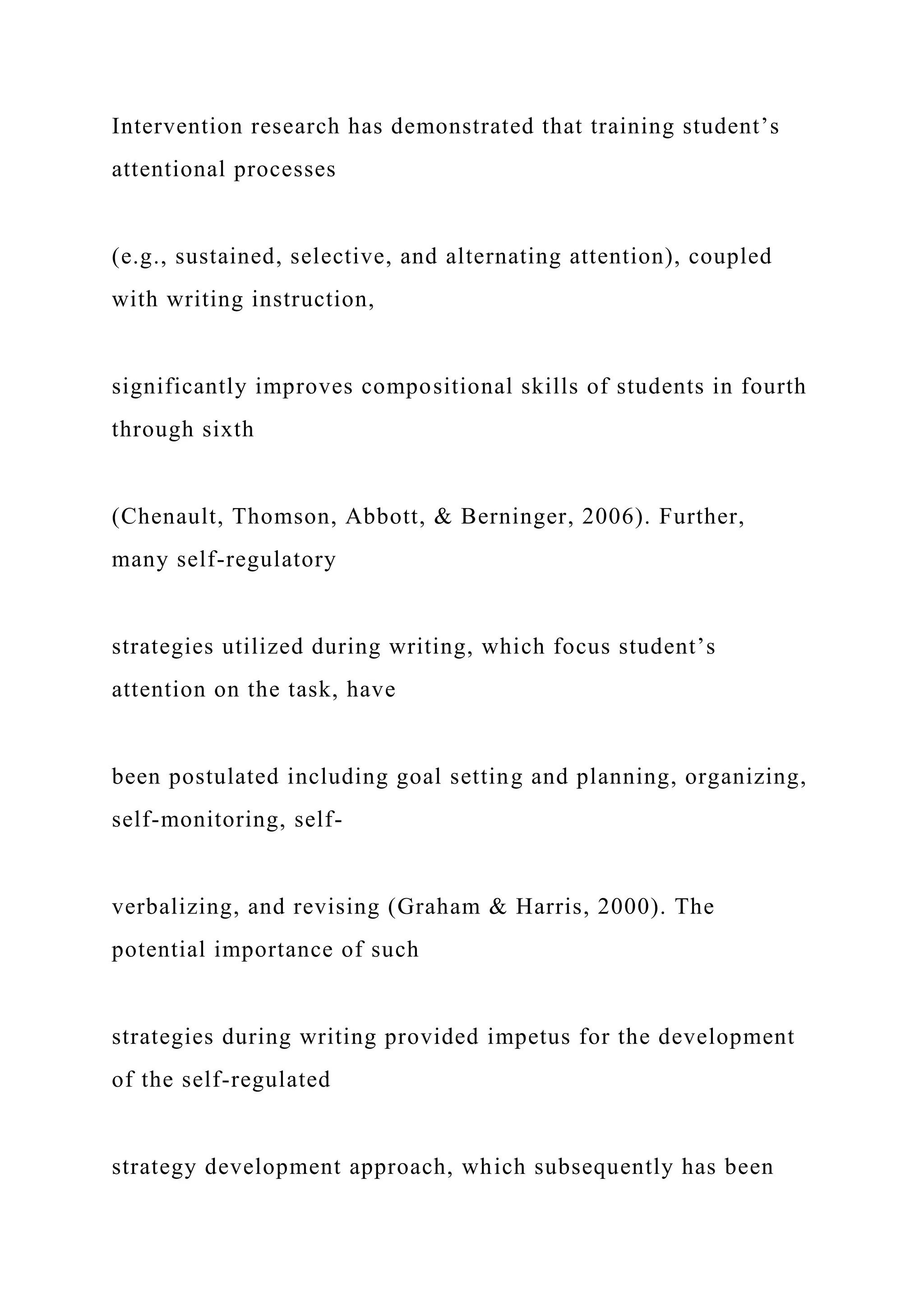 Intervention research has demonstrated that training student’s
attentional processes
(e.g., sustained, selective, and alternating attention), coupled
with writing instruction,
significantly improves compositional skills of students in fourth
through sixth
(Chenault, Thomson, Abbott, & Berninger, 2006). Further,
many self-regulatory
strategies utilized during writing, which focus student’s
attention on the task, have
been postulated including goal setting and planning, organizing,
self-monitoring, self-
verbalizing, and revising (Graham & Harris, 2000). The
potential importance of such
strategies during writing provided impetus for the development
of the self-regulated
strategy development approach, which subsequently has been
 