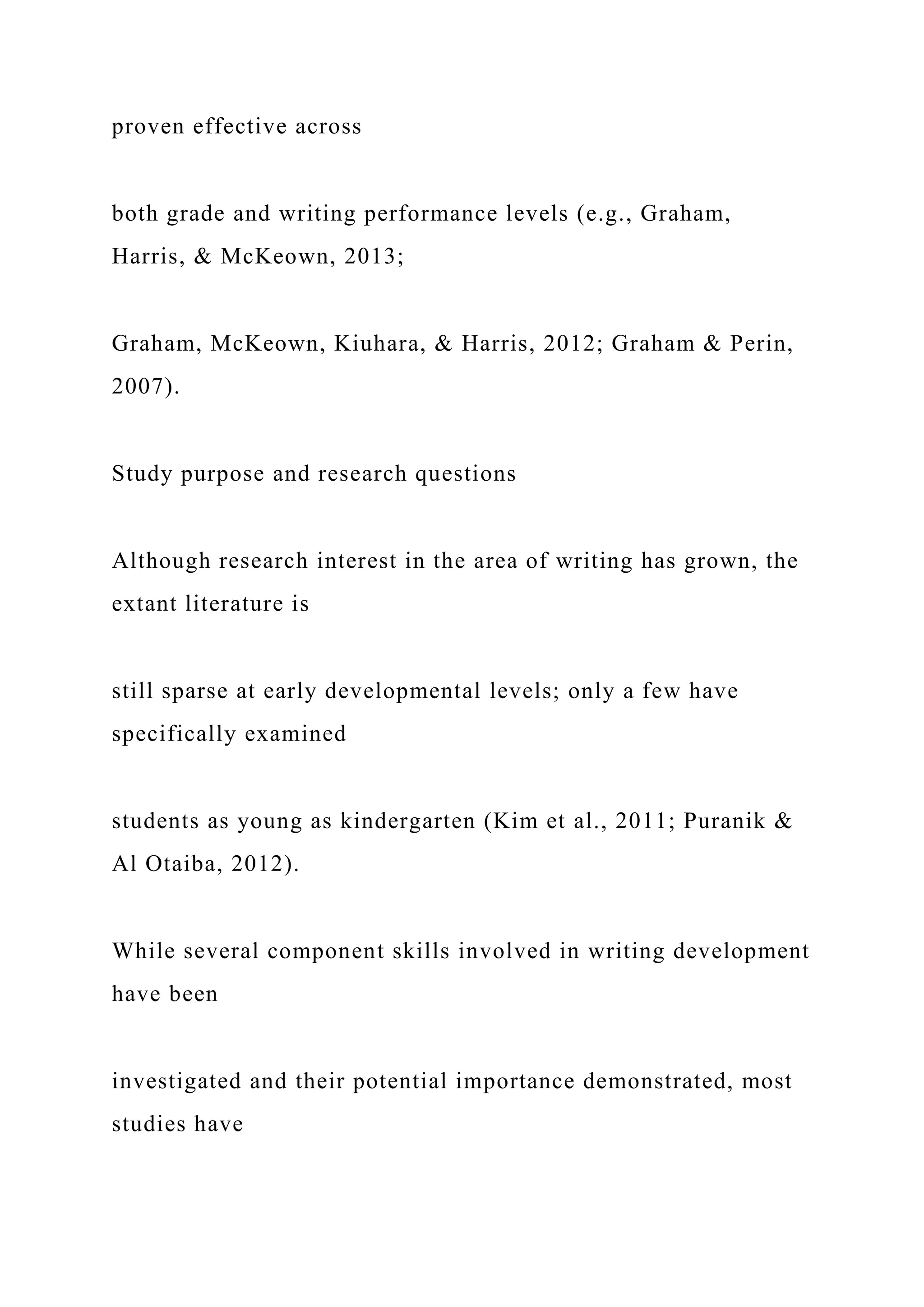 proven effective across
both grade and writing performance levels (e.g., Graham,
Harris, & McKeown, 2013;
Graham, McKeown, Kiuhara, & Harris, 2012; Graham & Perin,
2007).
Study purpose and research questions
Although research interest in the area of writing has grown, the
extant literature is
still sparse at early developmental levels; only a few have
specifically examined
students as young as kindergarten (Kim et al., 2011; Puranik &
Al Otaiba, 2012).
While several component skills involved in writing development
have been
investigated and their potential importance demonstrated, most
studies have
 