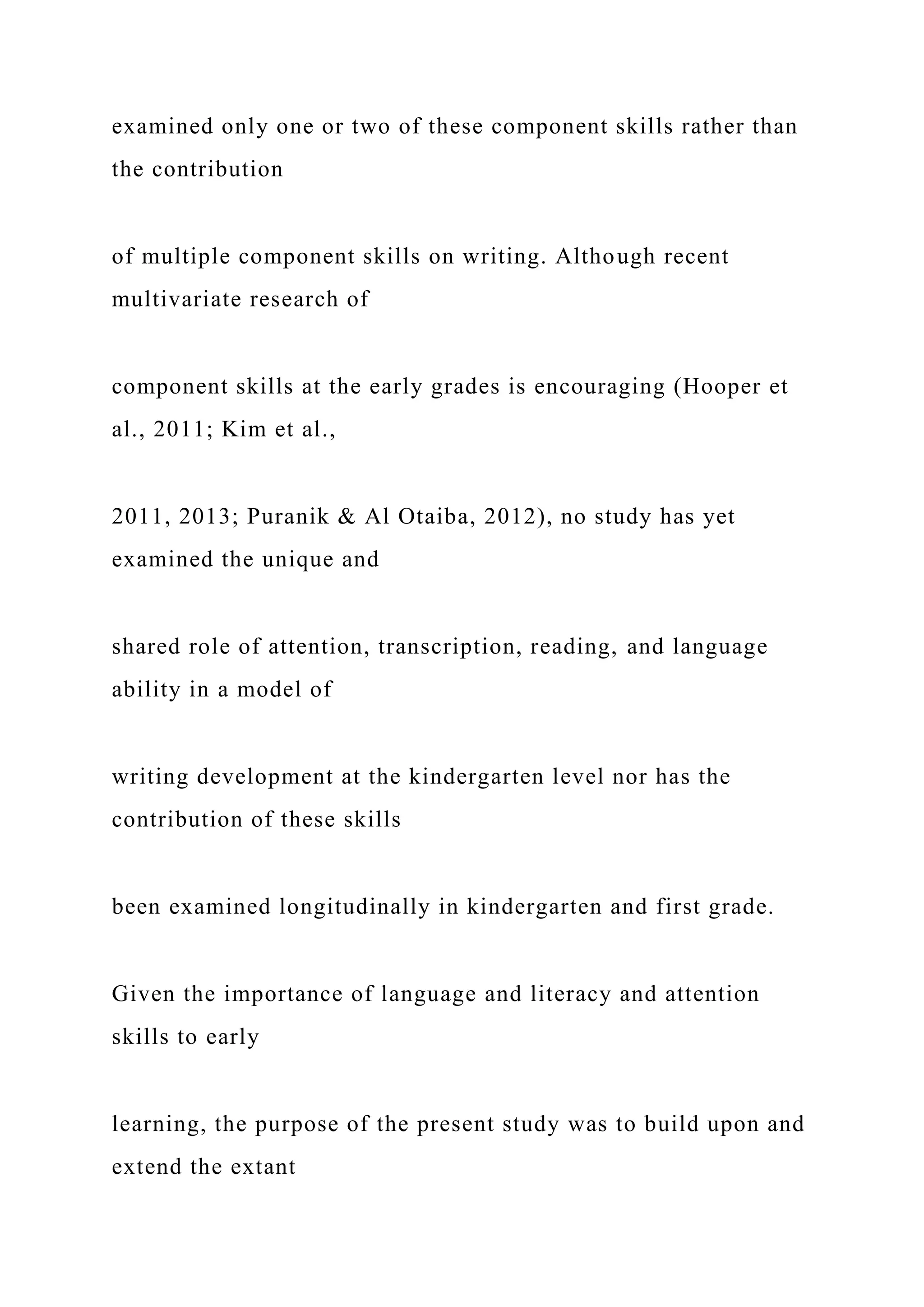 examined only one or two of these component skills rather than
the contribution
of multiple component skills on writing. Although recent
multivariate research of
component skills at the early grades is encouraging (Hooper et
al., 2011; Kim et al.,
2011, 2013; Puranik & Al Otaiba, 2012), no study has yet
examined the unique and
shared role of attention, transcription, reading, and language
ability in a model of
writing development at the kindergarten level nor has the
contribution of these skills
been examined longitudinally in kindergarten and first grade.
Given the importance of language and literacy and attention
skills to early
learning, the purpose of the present study was to build upon and
extend the extant
 