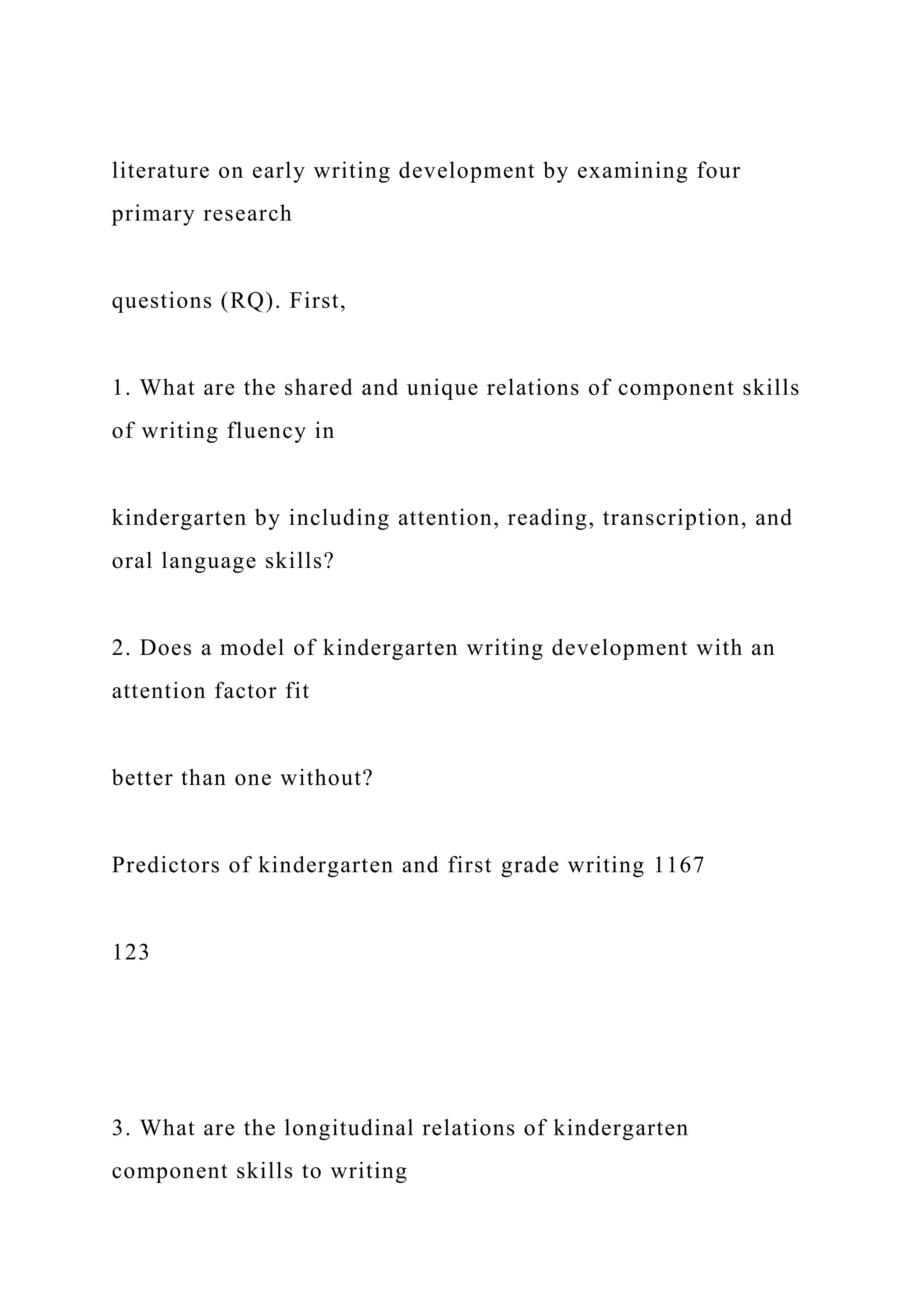 literature on early writing development by examining four
primary research
questions (RQ). First,
1. What are the shared and unique relations of component skills
of writing fluency in
kindergarten by including attention, reading, transcription, and
oral language skills?
2. Does a model of kindergarten writing development with an
attention factor fit
better than one without?
Predictors of kindergarten and first grade writing 1167
123
3. What are the longitudinal relations of kindergarten
component skills to writing
 