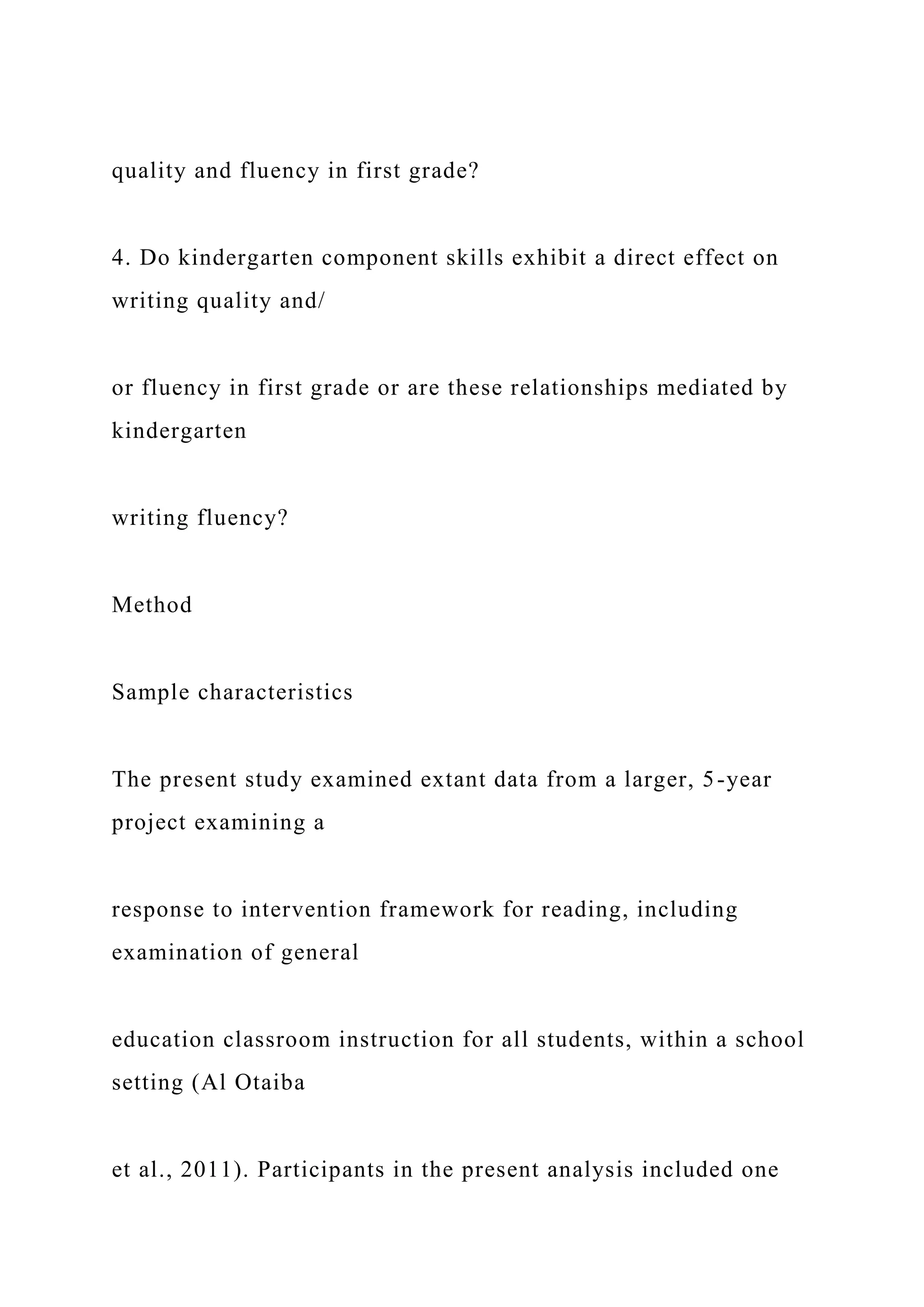 quality and fluency in first grade?
4. Do kindergarten component skills exhibit a direct effect on
writing quality and/
or fluency in first grade or are these relationships mediated by
kindergarten
writing fluency?
Method
Sample characteristics
The present study examined extant data from a larger, 5-year
project examining a
response to intervention framework for reading, including
examination of general
education classroom instruction for all students, within a school
setting (Al Otaiba
et al., 2011). Participants in the present analysis included one
 