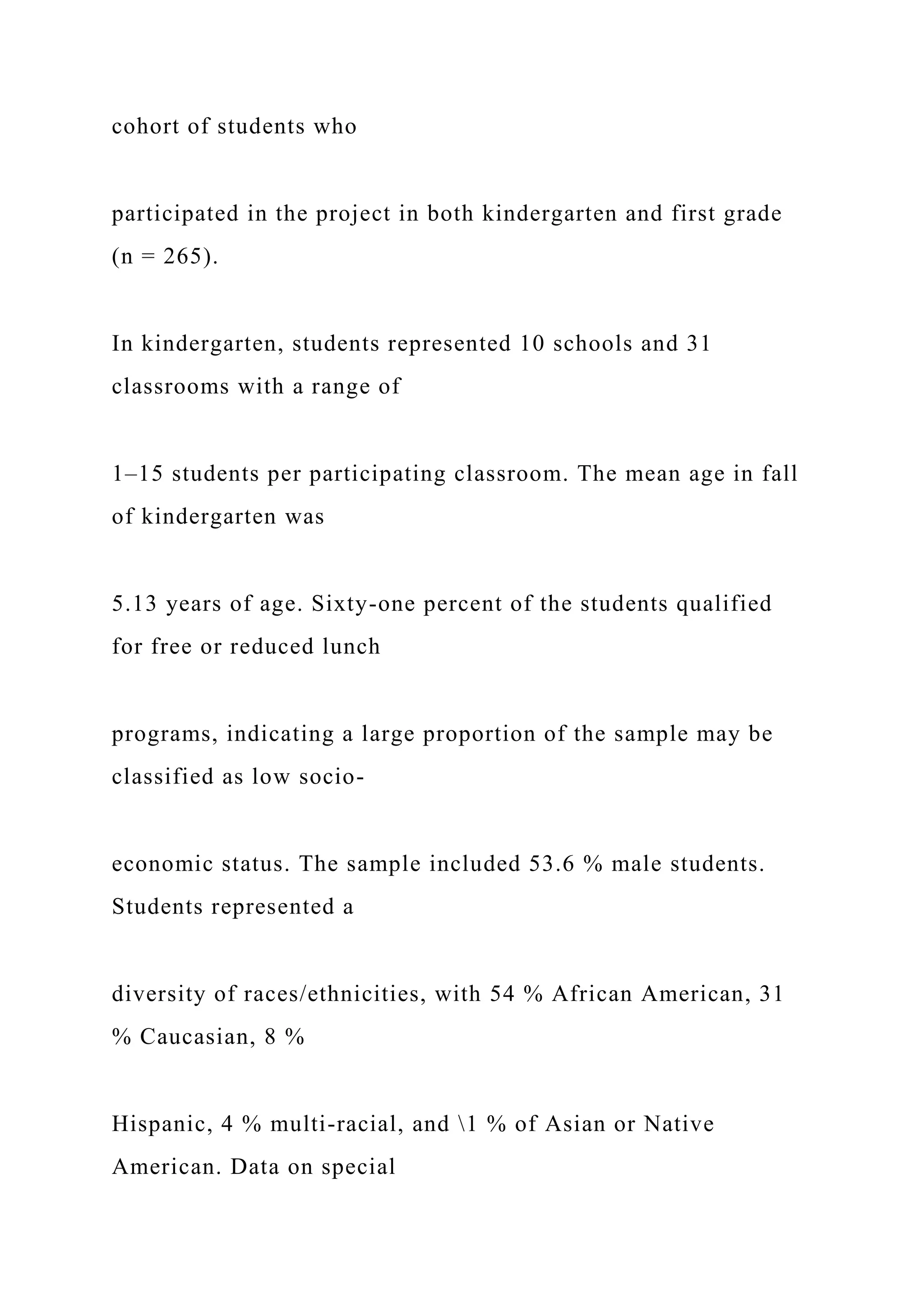 cohort of students who
participated in the project in both kindergarten and first grade
(n = 265).
In kindergarten, students represented 10 schools and 31
classrooms with a range of
1–15 students per participating classroom. The mean age in fall
of kindergarten was
5.13 years of age. Sixty-one percent of the students qualified
for free or reduced lunch
programs, indicating a large proportion of the sample may be
classified as low socio-
economic status. The sample included 53.6 % male students.
Students represented a
diversity of races/ethnicities, with 54 % African American, 31
% Caucasian, 8 %
Hispanic, 4 % multi-racial, and 1 % of Asian or Native
American. Data on special
 