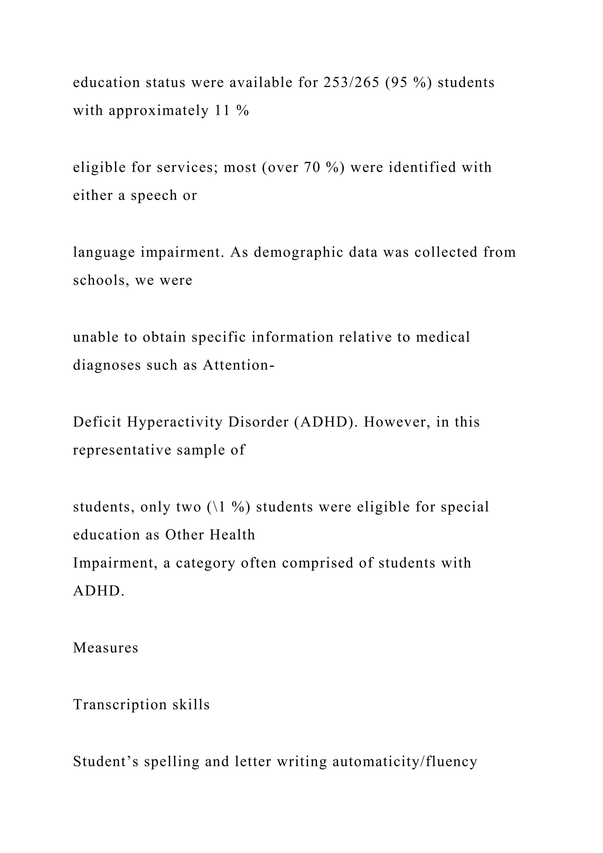 education status were available for 253/265 (95 %) students
with approximately 11 %
eligible for services; most (over 70 %) were identified with
either a speech or
language impairment. As demographic data was collected from
schools, we were
unable to obtain specific information relative to medical
diagnoses such as Attention-
Deficit Hyperactivity Disorder (ADHD). However, in this
representative sample of
students, only two (1 %) students were eligible for special
education as Other Health
Impairment, a category often comprised of students with
ADHD.
Measures
Transcription skills
Student’s spelling and letter writing automaticity/fluency
 