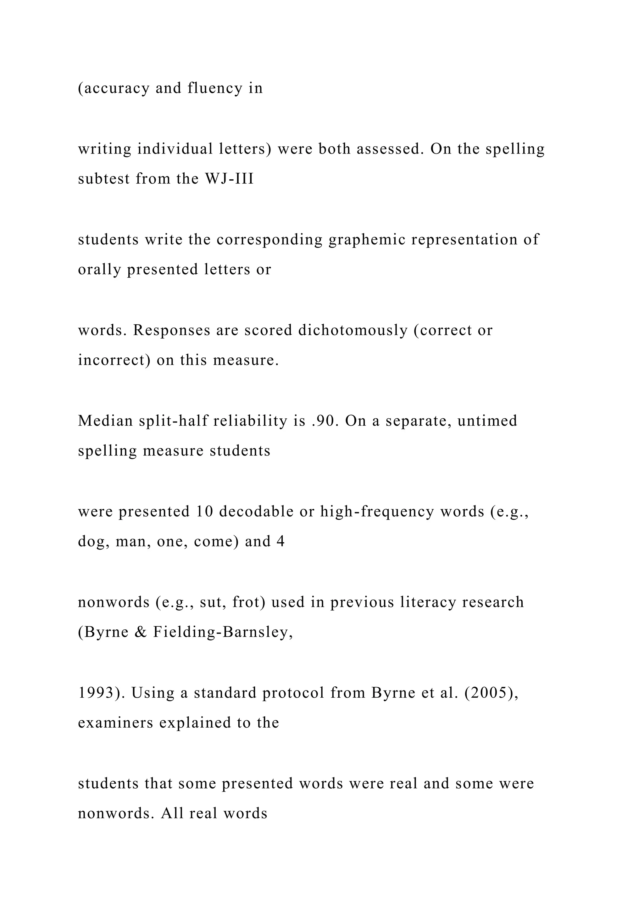 (accuracy and fluency in
writing individual letters) were both assessed. On the spelling
subtest from the WJ-III
students write the corresponding graphemic representation of
orally presented letters or
words. Responses are scored dichotomously (correct or
incorrect) on this measure.
Median split-half reliability is .90. On a separate, untimed
spelling measure students
were presented 10 decodable or high-frequency words (e.g.,
dog, man, one, come) and 4
nonwords (e.g., sut, frot) used in previous literacy research
(Byrne & Fielding-Barnsley,
1993). Using a standard protocol from Byrne et al. (2005),
examiners explained to the
students that some presented words were real and some were
nonwords. All real words
 