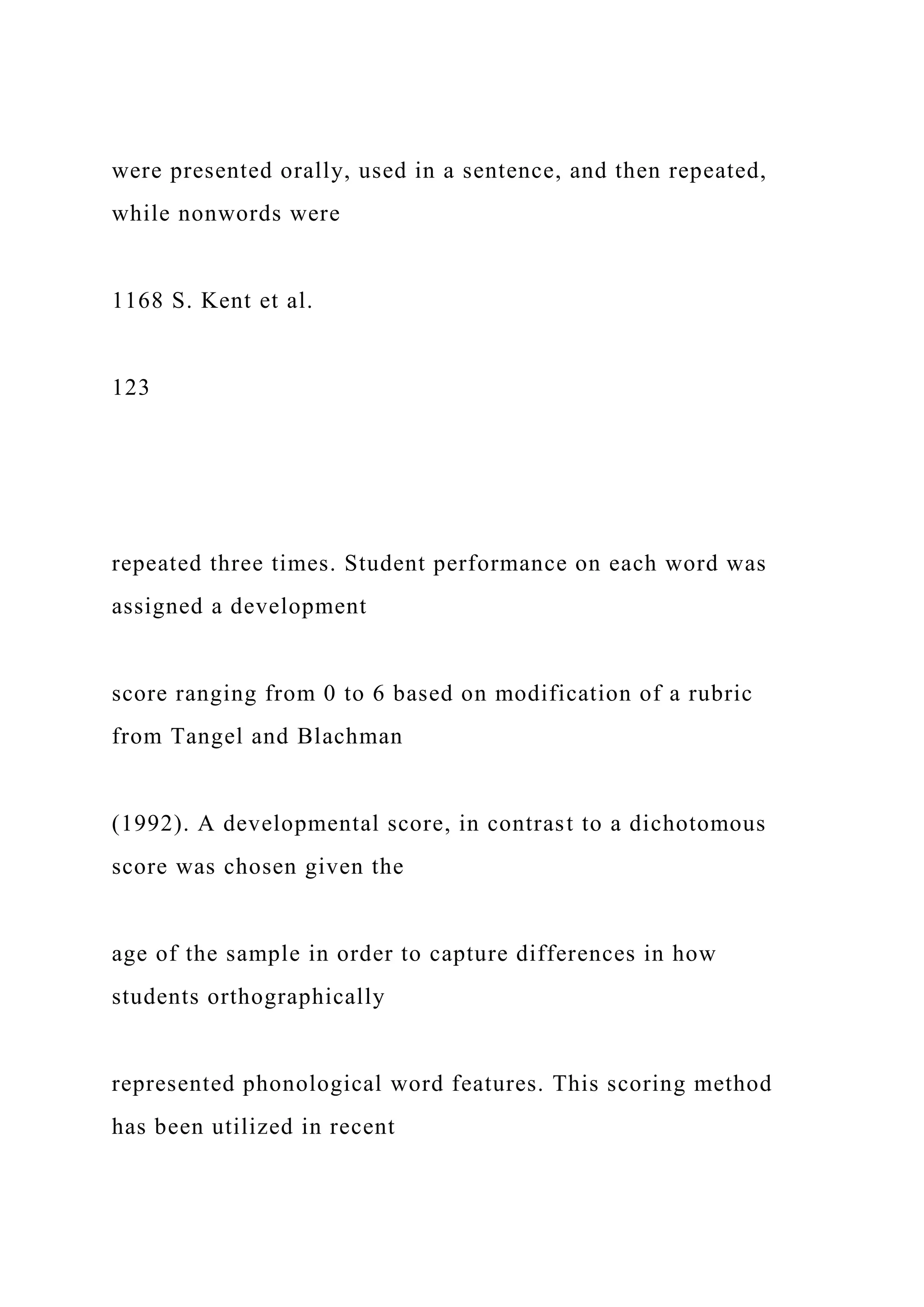 were presented orally, used in a sentence, and then repeated,
while nonwords were
1168 S. Kent et al.
123
repeated three times. Student performance on each word was
assigned a development
score ranging from 0 to 6 based on modification of a rubric
from Tangel and Blachman
(1992). A developmental score, in contrast to a dichotomous
score was chosen given the
age of the sample in order to capture differences in how
students orthographically
represented phonological word features. This scoring method
has been utilized in recent
 
