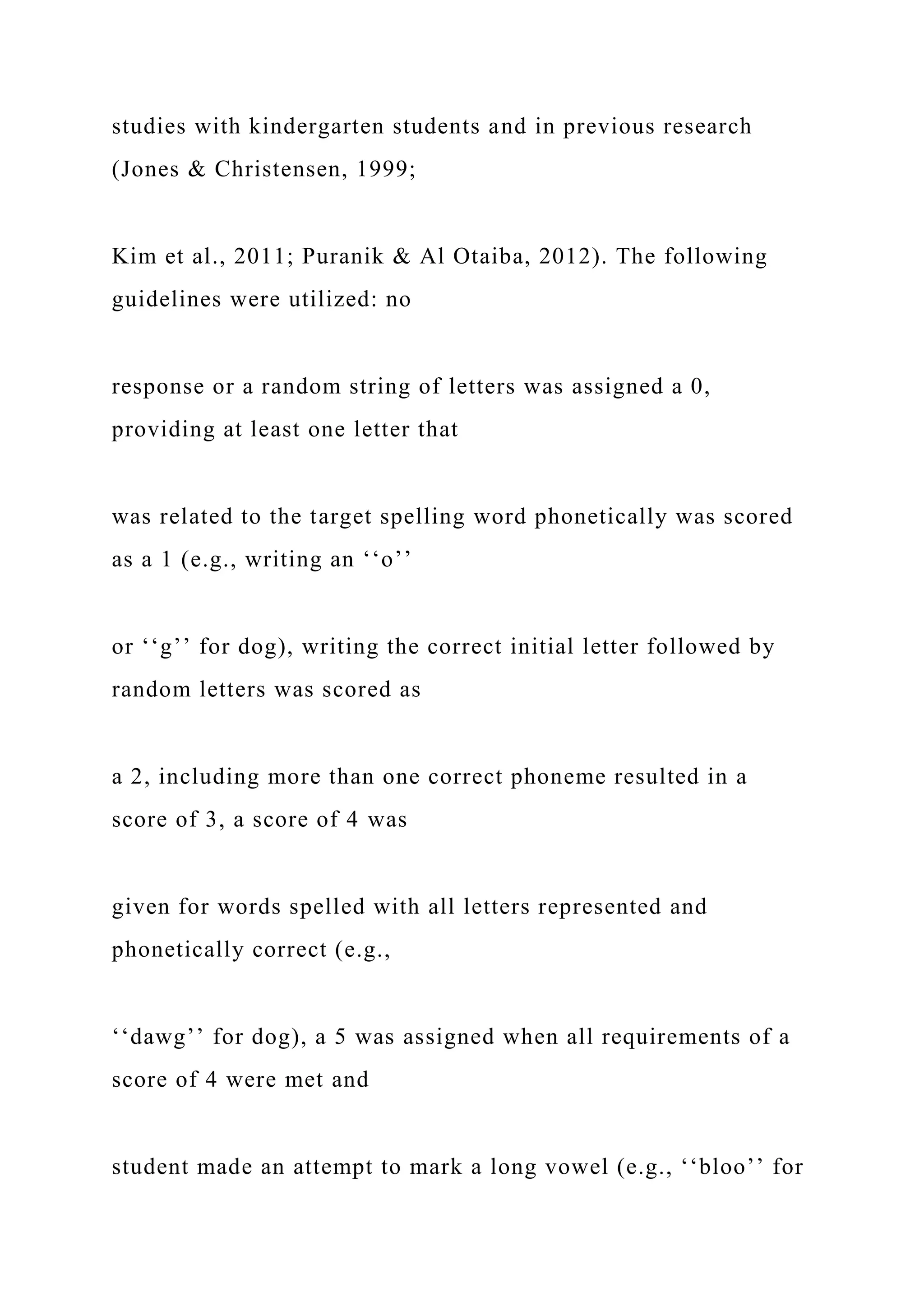 studies with kindergarten students and in previous research
(Jones & Christensen, 1999;
Kim et al., 2011; Puranik & Al Otaiba, 2012). The following
guidelines were utilized: no
response or a random string of letters was assigned a 0,
providing at least one letter that
was related to the target spelling word phonetically was scored
as a 1 (e.g., writing an ‘‘o’’
or ‘‘g’’ for dog), writing the correct initial letter followed by
random letters was scored as
a 2, including more than one correct phoneme resulted in a
score of 3, a score of 4 was
given for words spelled with all letters represented and
phonetically correct (e.g.,
‘‘dawg’’ for dog), a 5 was assigned when all requirements of a
score of 4 were met and
student made an attempt to mark a long vowel (e.g., ‘‘bloo’’ for
 