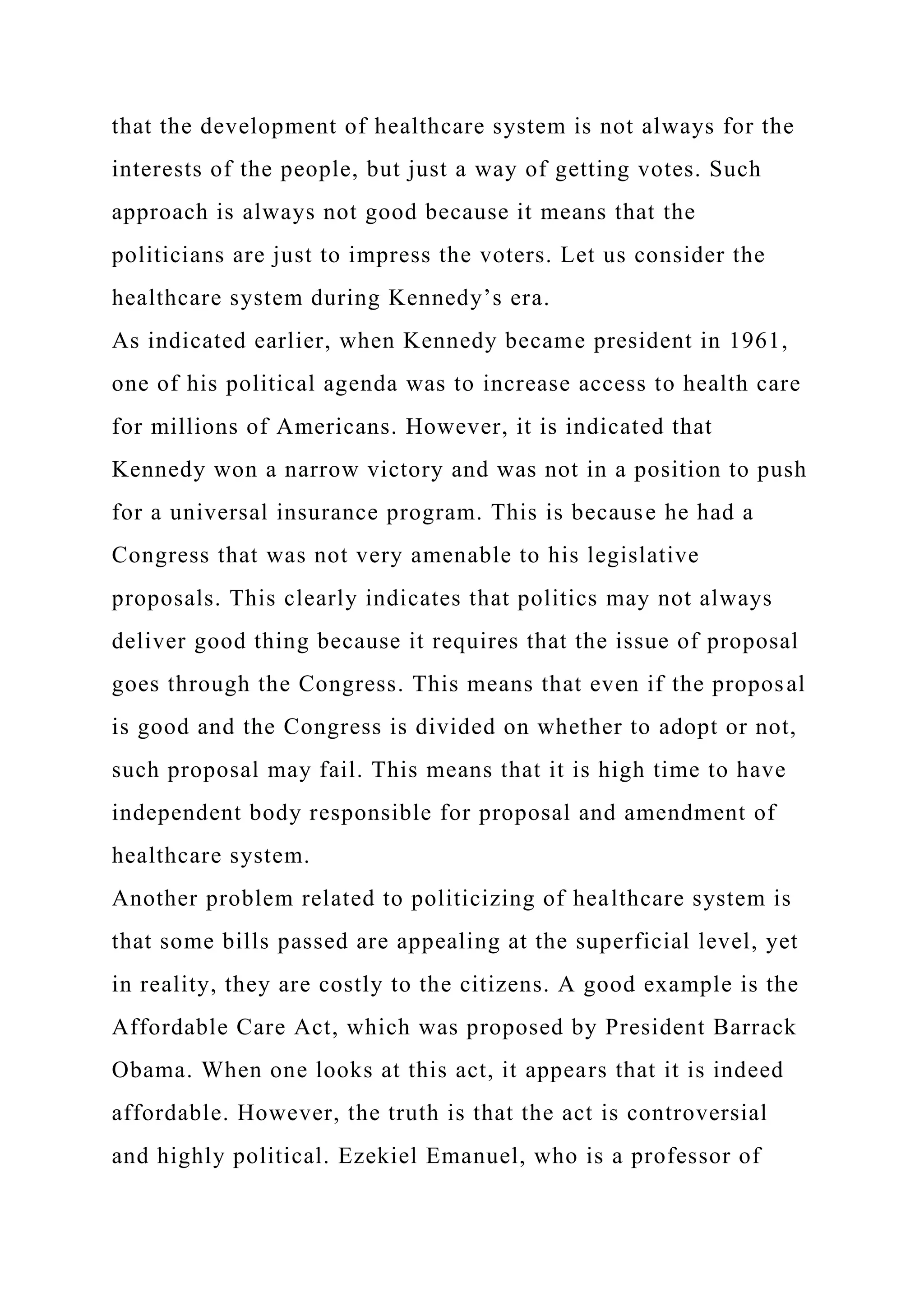 that the development of healthcare system is not always for the
interests of the people, but just a way of getting votes. Such
approach is always not good because it means that the
politicians are just to impress the voters. Let us consider the
healthcare system during Kennedy’s era.
As indicated earlier, when Kennedy became president in 1961,
one of his political agenda was to increase access to health care
for millions of Americans. However, it is indicated that
Kennedy won a narrow victory and was not in a position to push
for a universal insurance program. This is because he had a
Congress that was not very amenable to his legislative
proposals. This clearly indicates that politics may not always
deliver good thing because it requires that the issue of proposal
goes through the Congress. This means that even if the proposal
is good and the Congress is divided on whether to adopt or not,
such proposal may fail. This means that it is high time to have
independent body responsible for proposal and amendment of
healthcare system.
Another problem related to politicizing of healthcare system is
that some bills passed are appealing at the superficial level, yet
in reality, they are costly to the citizens. A good example is the
Affordable Care Act, which was proposed by President Barrack
Obama. When one looks at this act, it appears that it is indeed
affordable. However, the truth is that the act is controversial
and highly political. Ezekiel Emanuel, who is a professor of
 