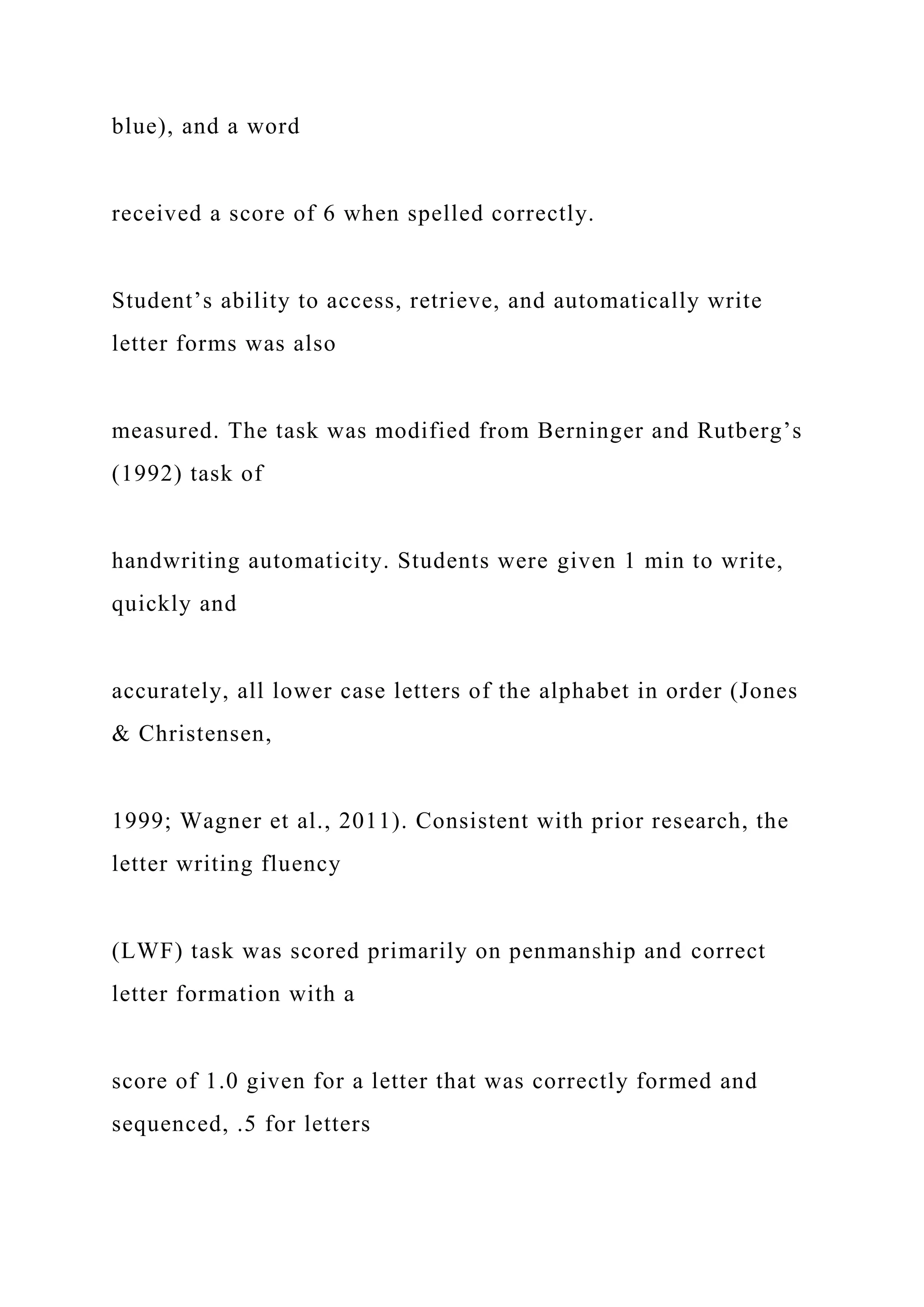 blue), and a word
received a score of 6 when spelled correctly.
Student’s ability to access, retrieve, and automatically write
letter forms was also
measured. The task was modified from Berninger and Rutberg’s
(1992) task of
handwriting automaticity. Students were given 1 min to write,
quickly and
accurately, all lower case letters of the alphabet in order (Jones
& Christensen,
1999; Wagner et al., 2011). Consistent with prior research, the
letter writing fluency
(LWF) task was scored primarily on penmanship and correct
letter formation with a
score of 1.0 given for a letter that was correctly formed and
sequenced, .5 for letters
 