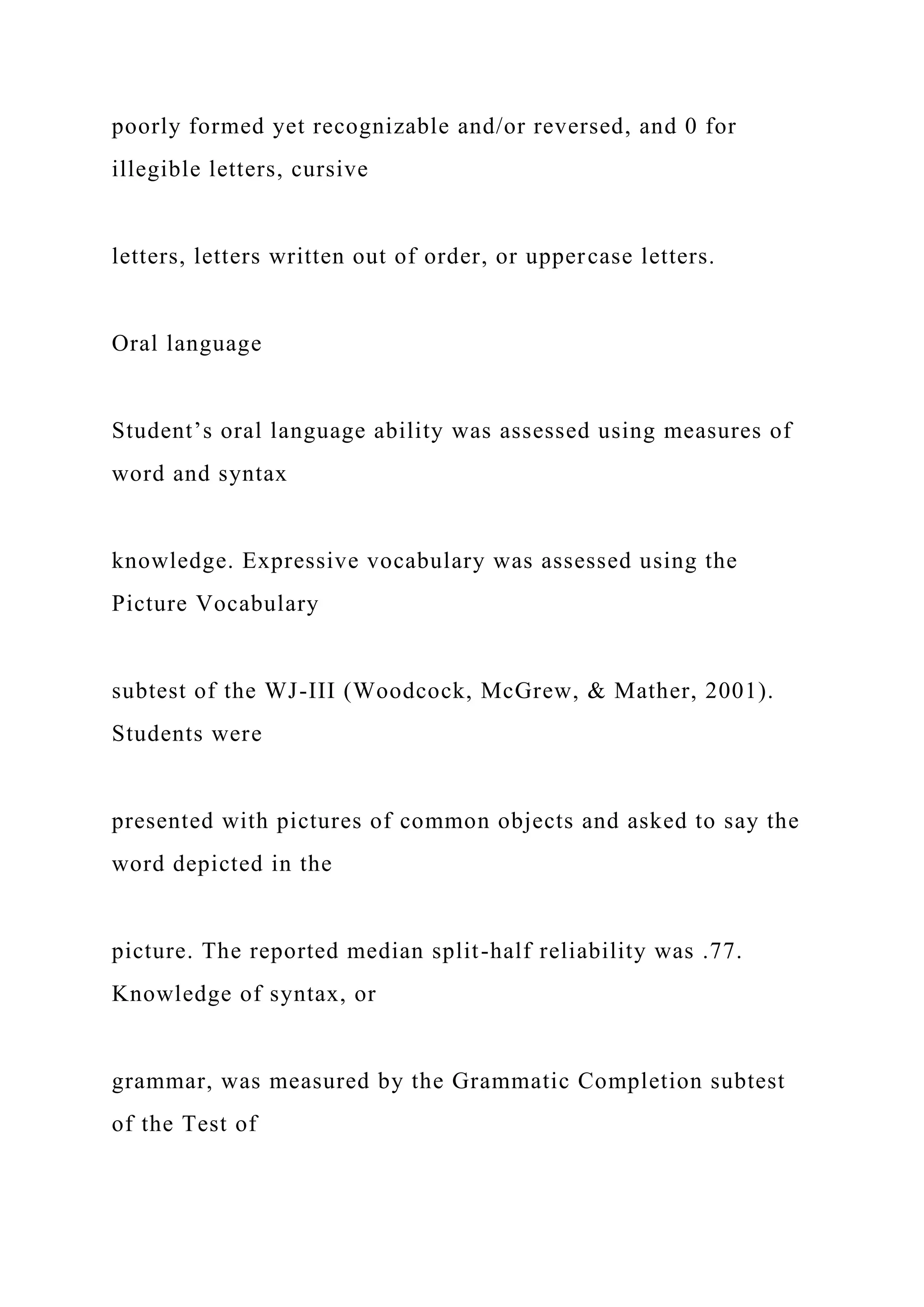 poorly formed yet recognizable and/or reversed, and 0 for
illegible letters, cursive
letters, letters written out of order, or uppercase letters.
Oral language
Student’s oral language ability was assessed using measures of
word and syntax
knowledge. Expressive vocabulary was assessed using the
Picture Vocabulary
subtest of the WJ-III (Woodcock, McGrew, & Mather, 2001).
Students were
presented with pictures of common objects and asked to say the
word depicted in the
picture. The reported median split-half reliability was .77.
Knowledge of syntax, or
grammar, was measured by the Grammatic Completion subtest
of the Test of
 