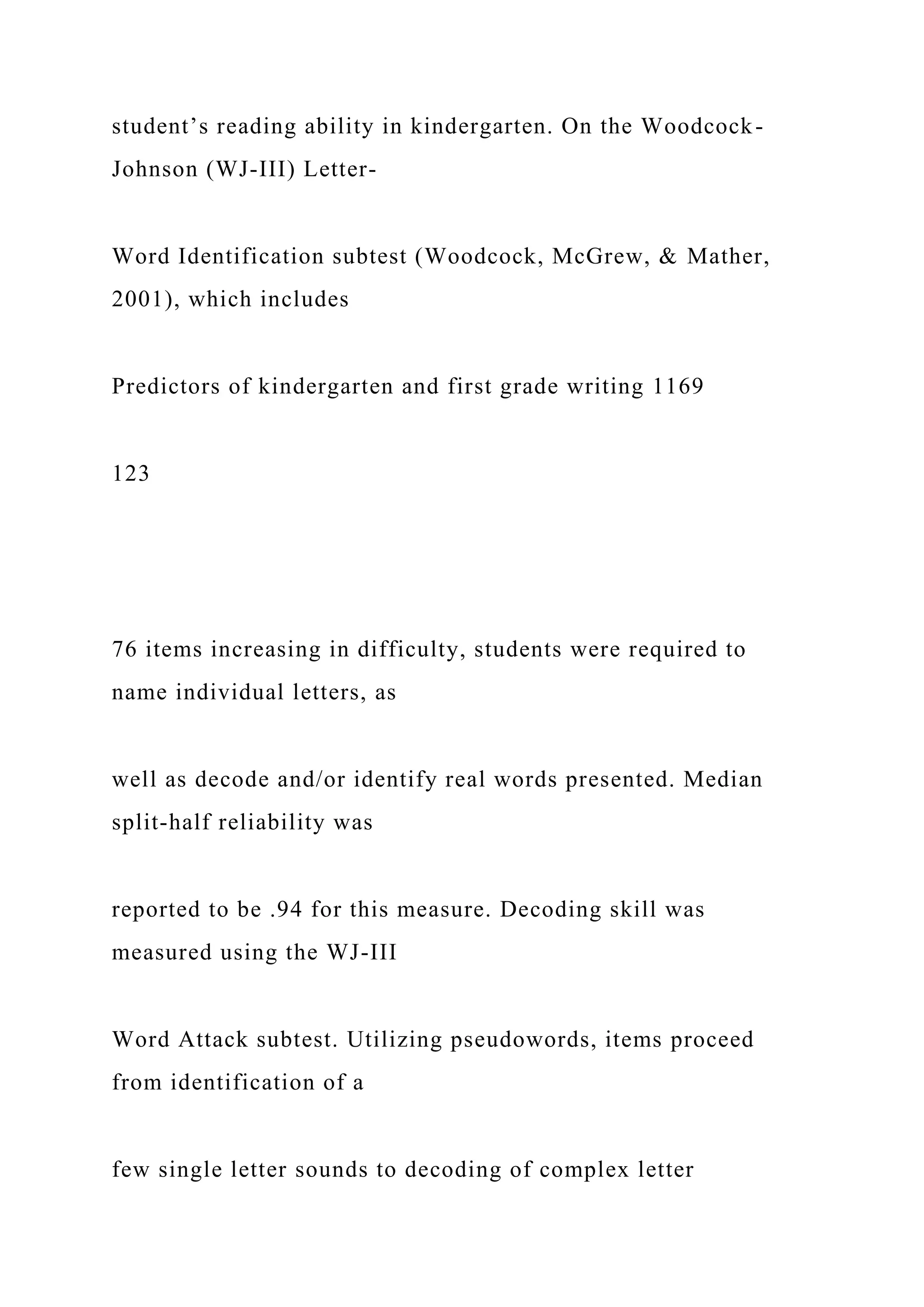 student’s reading ability in kindergarten. On the Woodcock-
Johnson (WJ-III) Letter-
Word Identification subtest (Woodcock, McGrew, & Mather,
2001), which includes
Predictors of kindergarten and first grade writing 1169
123
76 items increasing in difficulty, students were required to
name individual letters, as
well as decode and/or identify real words presented. Median
split-half reliability was
reported to be .94 for this measure. Decoding skill was
measured using the WJ-III
Word Attack subtest. Utilizing pseudowords, items proceed
from identification of a
few single letter sounds to decoding of complex letter
 