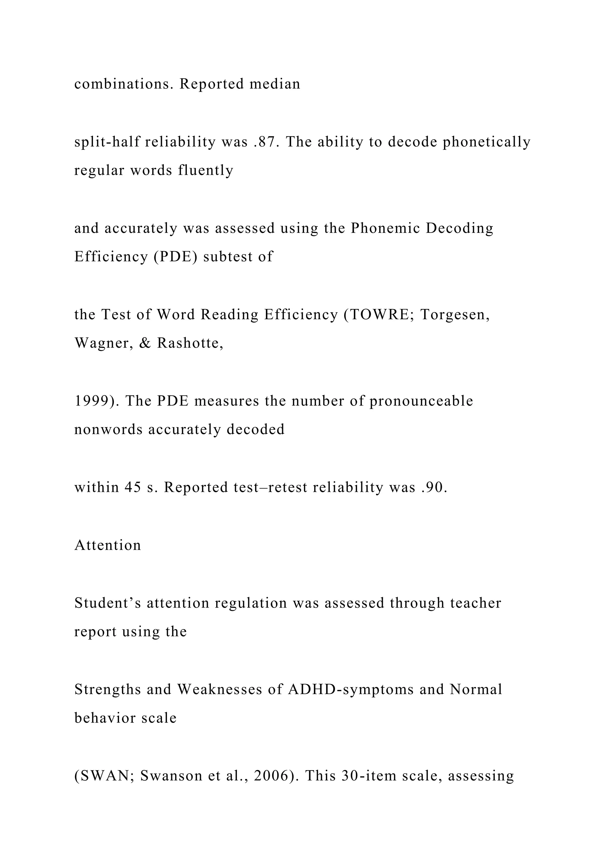 combinations. Reported median
split-half reliability was .87. The ability to decode phonetically
regular words fluently
and accurately was assessed using the Phonemic Decoding
Efficiency (PDE) subtest of
the Test of Word Reading Efficiency (TOWRE; Torgesen,
Wagner, & Rashotte,
1999). The PDE measures the number of pronounceable
nonwords accurately decoded
within 45 s. Reported test–retest reliability was .90.
Attention
Student’s attention regulation was assessed through teacher
report using the
Strengths and Weaknesses of ADHD-symptoms and Normal
behavior scale
(SWAN; Swanson et al., 2006). This 30-item scale, assessing
 