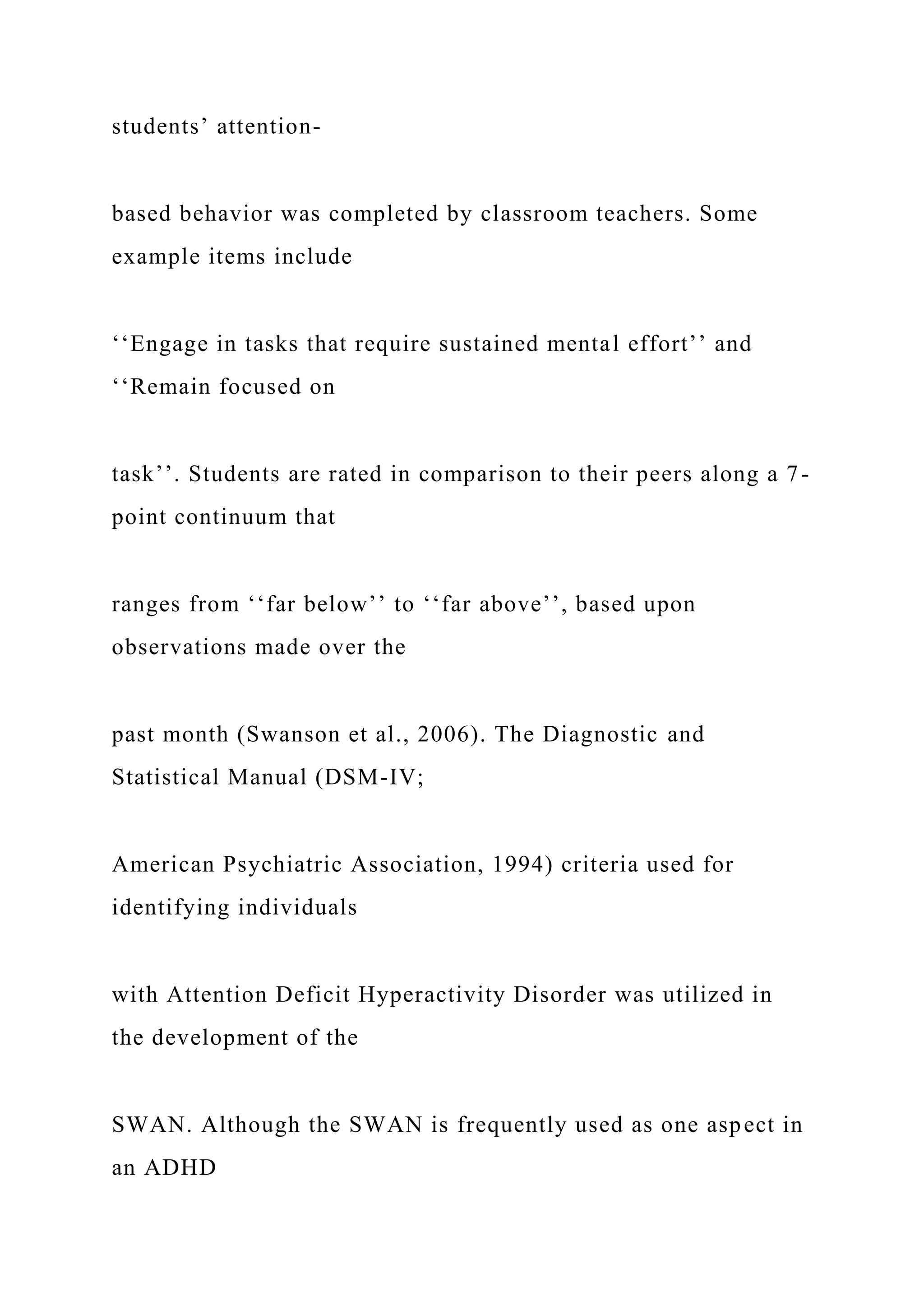 students’ attention-
based behavior was completed by classroom teachers. Some
example items include
‘‘Engage in tasks that require sustained mental effort’’ and
‘‘Remain focused on
task’’. Students are rated in comparison to their peers along a 7-
point continuum that
ranges from ‘‘far below’’ to ‘‘far above’’, based upon
observations made over the
past month (Swanson et al., 2006). The Diagnostic and
Statistical Manual (DSM-IV;
American Psychiatric Association, 1994) criteria used for
identifying individuals
with Attention Deficit Hyperactivity Disorder was utilized in
the development of the
SWAN. Although the SWAN is frequently used as one aspect in
an ADHD
 