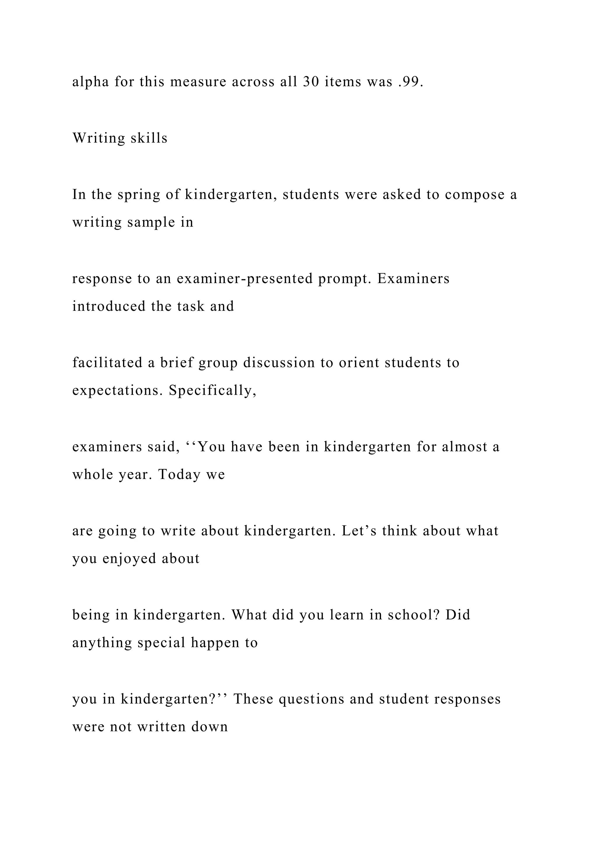 alpha for this measure across all 30 items was .99.
Writing skills
In the spring of kindergarten, students were asked to compose a
writing sample in
response to an examiner-presented prompt. Examiners
introduced the task and
facilitated a brief group discussion to orient students to
expectations. Specifically,
examiners said, ‘‘You have been in kindergarten for almost a
whole year. Today we
are going to write about kindergarten. Let’s think about what
you enjoyed about
being in kindergarten. What did you learn in school? Did
anything special happen to
you in kindergarten?’’ These questions and student responses
were not written down
 