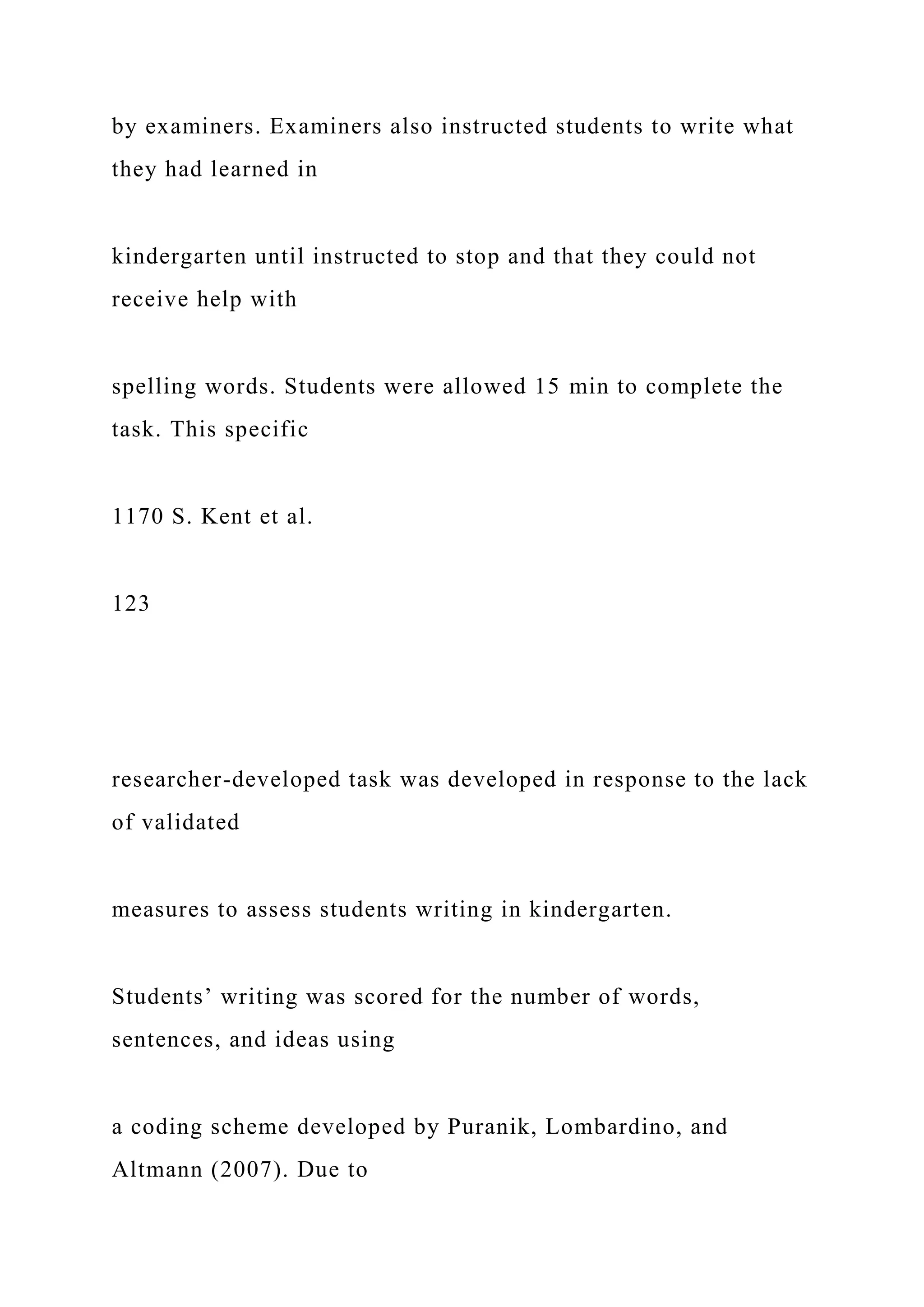 by examiners. Examiners also instructed students to write what
they had learned in
kindergarten until instructed to stop and that they could not
receive help with
spelling words. Students were allowed 15 min to complete the
task. This specific
1170 S. Kent et al.
123
researcher-developed task was developed in response to the lack
of validated
measures to assess students writing in kindergarten.
Students’ writing was scored for the number of words,
sentences, and ideas using
a coding scheme developed by Puranik, Lombardino, and
Altmann (2007). Due to
 