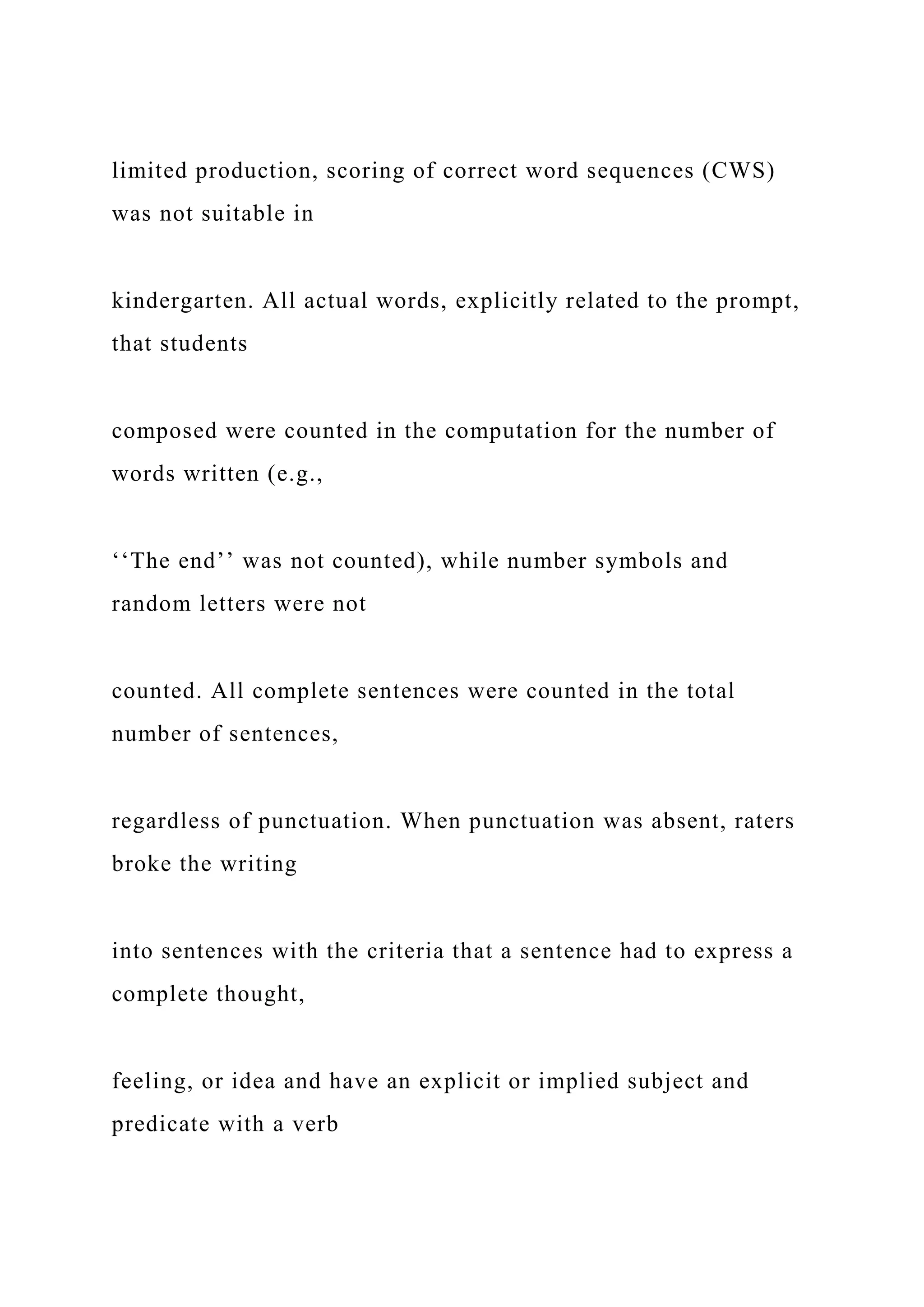 limited production, scoring of correct word sequences (CWS)
was not suitable in
kindergarten. All actual words, explicitly related to the prompt,
that students
composed were counted in the computation for the number of
words written (e.g.,
‘‘The end’’ was not counted), while number symbols and
random letters were not
counted. All complete sentences were counted in the total
number of sentences,
regardless of punctuation. When punctuation was absent, raters
broke the writing
into sentences with the criteria that a sentence had to express a
complete thought,
feeling, or idea and have an explicit or implied subject and
predicate with a verb
 