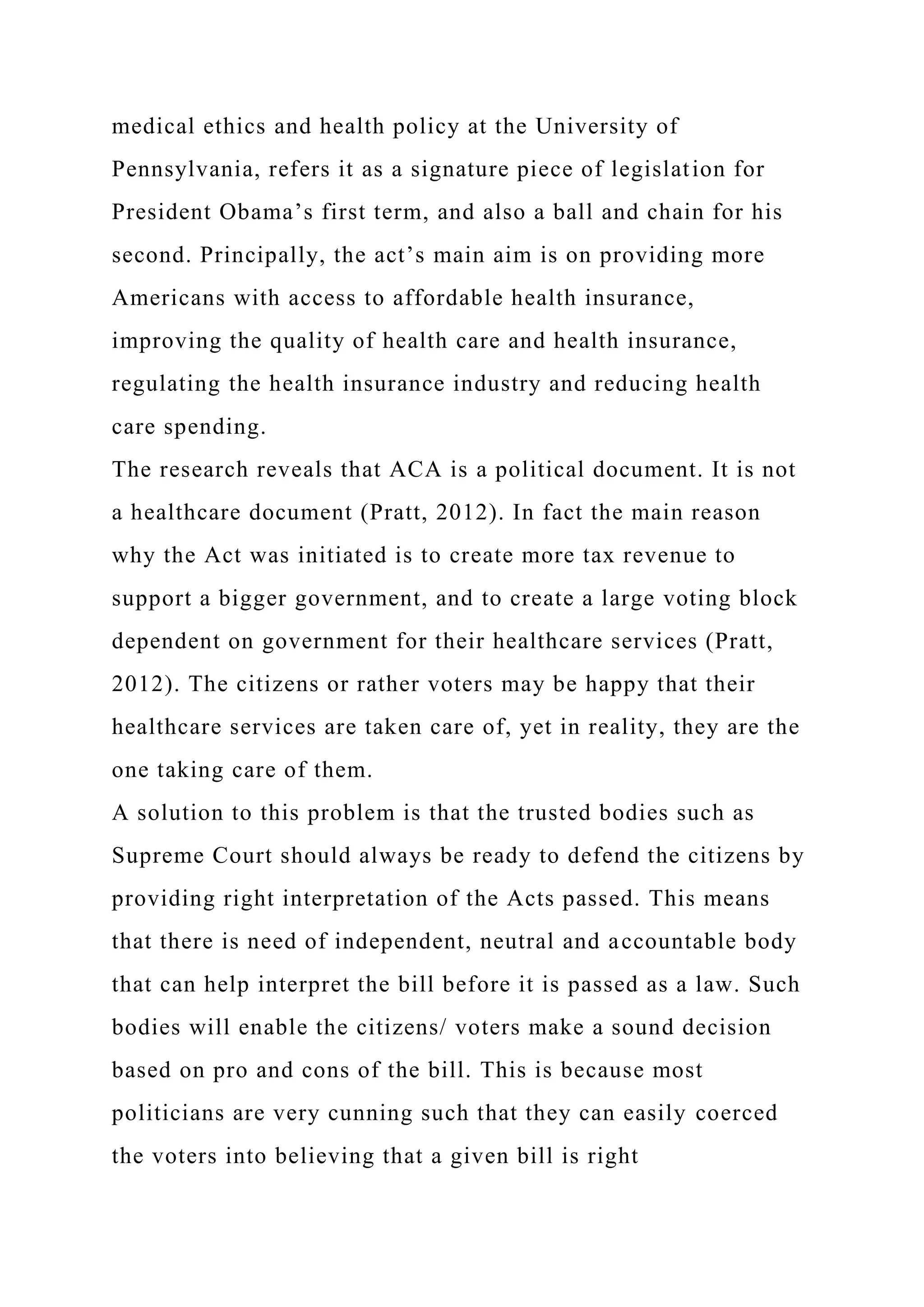 medical ethics and health policy at the University of
Pennsylvania, refers it as a signature piece of legislation for
President Obama’s first term, and also a ball and chain for his
second. Principally, the act’s main aim is on providing more
Americans with access to affordable health insurance,
improving the quality of health care and health insurance,
regulating the health insurance industry and reducing health
care spending.
The research reveals that ACA is a political document. It is not
a healthcare document (Pratt, 2012). In fact the main reason
why the Act was initiated is to create more tax revenue to
support a bigger government, and to create a large voting block
dependent on government for their healthcare services (Pratt,
2012). The citizens or rather voters may be happy that their
healthcare services are taken care of, yet in reality, they are the
one taking care of them.
A solution to this problem is that the trusted bodies such as
Supreme Court should always be ready to defend the citizens by
providing right interpretation of the Acts passed. This means
that there is need of independent, neutral and accountable body
that can help interpret the bill before it is passed as a law. Such
bodies will enable the citizens/ voters make a sound decision
based on pro and cons of the bill. This is because most
politicians are very cunning such that they can easily coerced
the voters into believing that a given bill is right
 