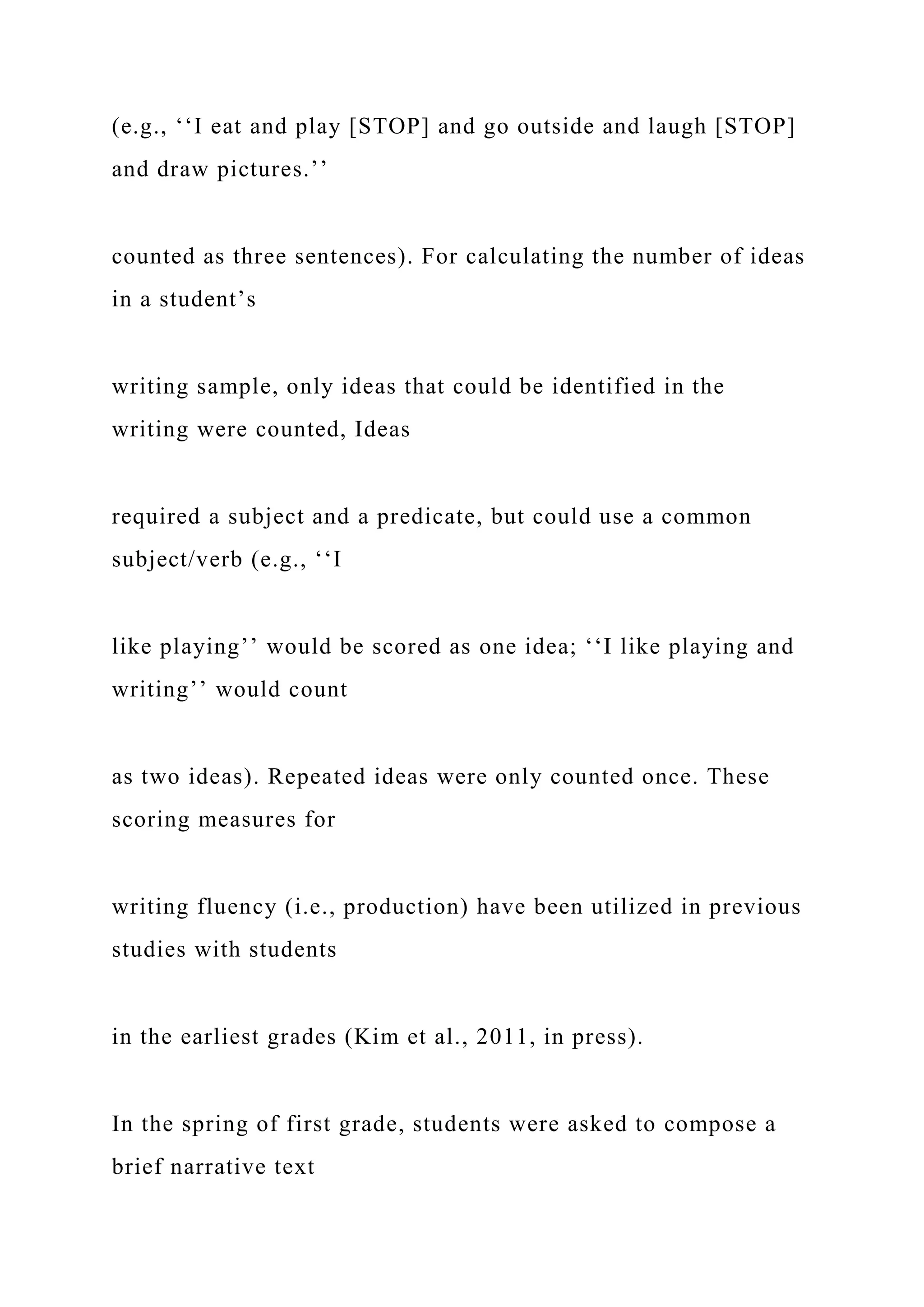 (e.g., ‘‘I eat and play [STOP] and go outside and laugh [STOP]
and draw pictures.’’
counted as three sentences). For calculating the number of ideas
in a student’s
writing sample, only ideas that could be identified in the
writing were counted, Ideas
required a subject and a predicate, but could use a common
subject/verb (e.g., ‘‘I
like playing’’ would be scored as one idea; ‘‘I like playing and
writing’’ would count
as two ideas). Repeated ideas were only counted once. These
scoring measures for
writing fluency (i.e., production) have been utilized in previous
studies with students
in the earliest grades (Kim et al., 2011, in press).
In the spring of first grade, students were asked to compose a
brief narrative text
 