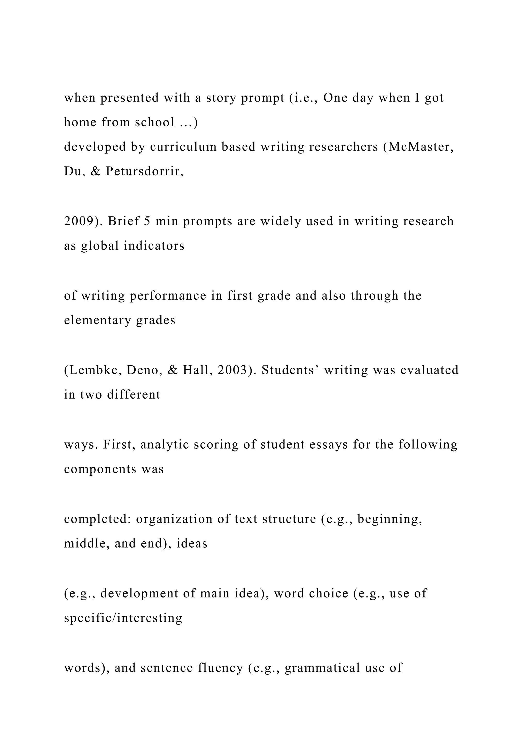 when presented with a story prompt (i.e., One day when I got
home from school …)
developed by curriculum based writing researchers (McMaster,
Du, & Petursdorrir,
2009). Brief 5 min prompts are widely used in writing research
as global indicators
of writing performance in first grade and also through the
elementary grades
(Lembke, Deno, & Hall, 2003). Students’ writing was evaluated
in two different
ways. First, analytic scoring of student essays for the following
components was
completed: organization of text structure (e.g., beginning,
middle, and end), ideas
(e.g., development of main idea), word choice (e.g., use of
specific/interesting
words), and sentence fluency (e.g., grammatical use of
 