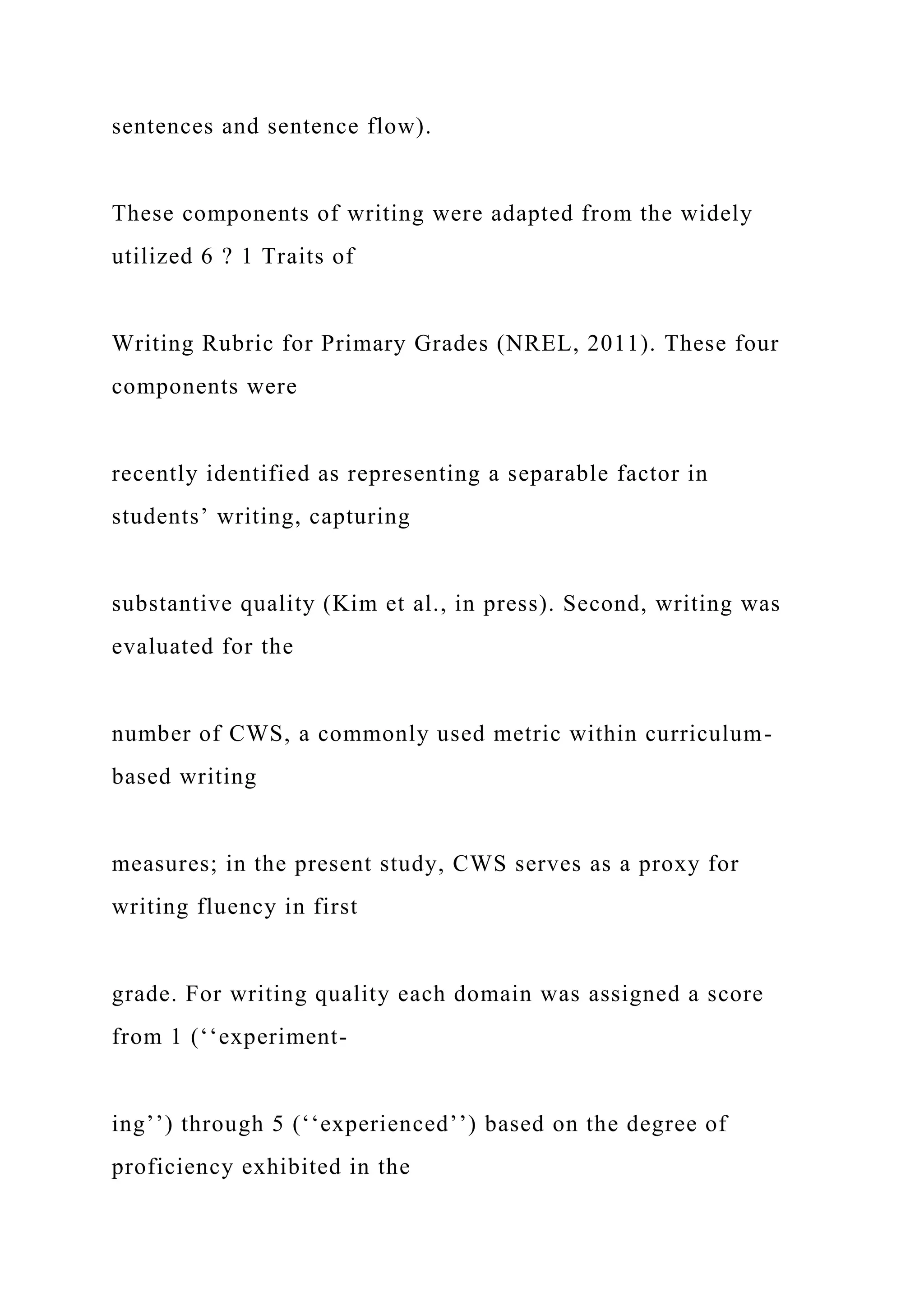 sentences and sentence flow).
These components of writing were adapted from the widely
utilized 6 ? 1 Traits of
Writing Rubric for Primary Grades (NREL, 2011). These four
components were
recently identified as representing a separable factor in
students’ writing, capturing
substantive quality (Kim et al., in press). Second, writing was
evaluated for the
number of CWS, a commonly used metric within curriculum-
based writing
measures; in the present study, CWS serves as a proxy for
writing fluency in first
grade. For writing quality each domain was assigned a score
from 1 (‘‘experiment-
ing’’) through 5 (‘‘experienced’’) based on the degree of
proficiency exhibited in the
 