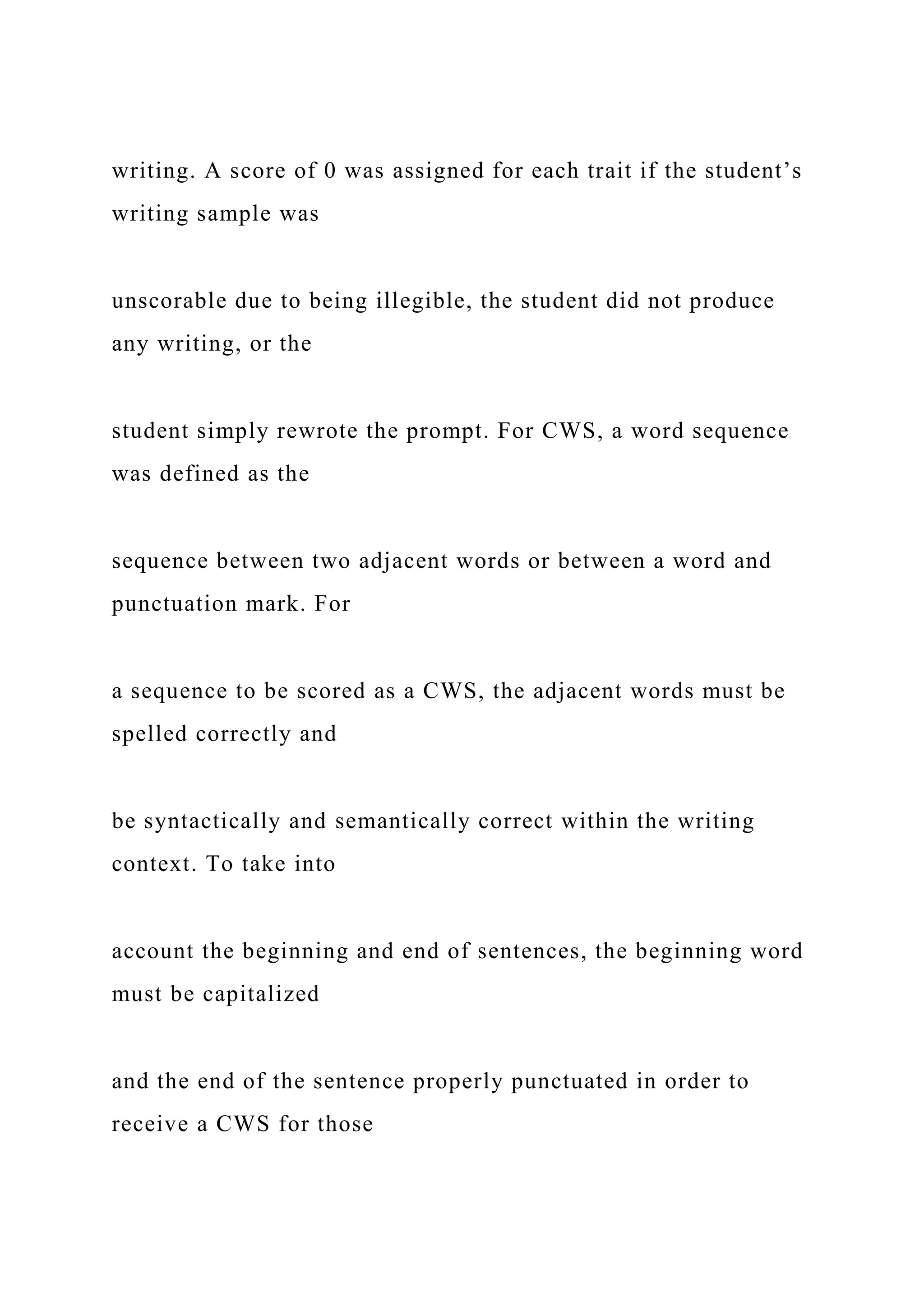 writing. A score of 0 was assigned for each trait if the student’s
writing sample was
unscorable due to being illegible, the student did not produce
any writing, or the
student simply rewrote the prompt. For CWS, a word sequence
was defined as the
sequence between two adjacent words or between a word and
punctuation mark. For
a sequence to be scored as a CWS, the adjacent words must be
spelled correctly and
be syntactically and semantically correct within the writing
context. To take into
account the beginning and end of sentences, the beginning word
must be capitalized
and the end of the sentence properly punctuated in order to
receive a CWS for those
 