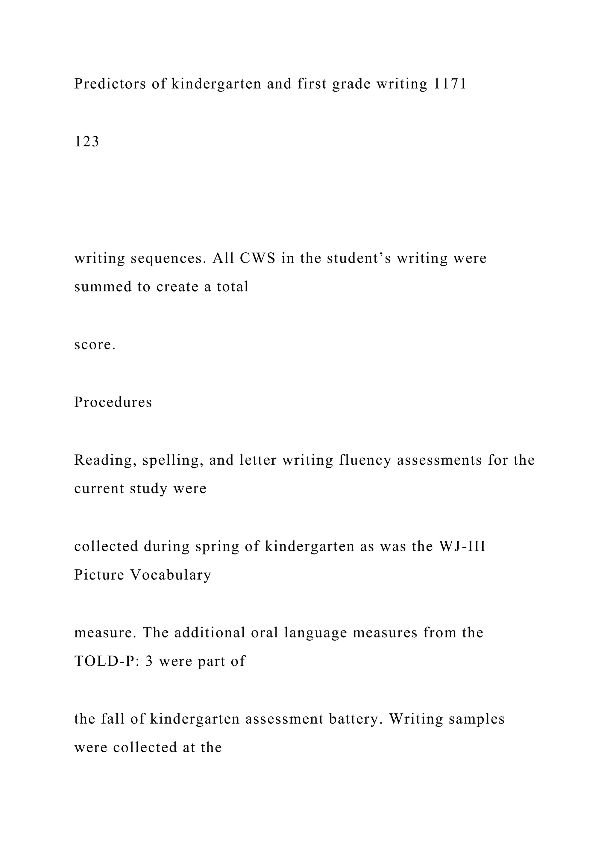 Predictors of kindergarten and first grade writing 1171
123
writing sequences. All CWS in the student’s writing were
summed to create a total
score.
Procedures
Reading, spelling, and letter writing fluency assessments for the
current study were
collected during spring of kindergarten as was the WJ-III
Picture Vocabulary
measure. The additional oral language measures from the
TOLD-P: 3 were part of
the fall of kindergarten assessment battery. Writing samples
were collected at the
 