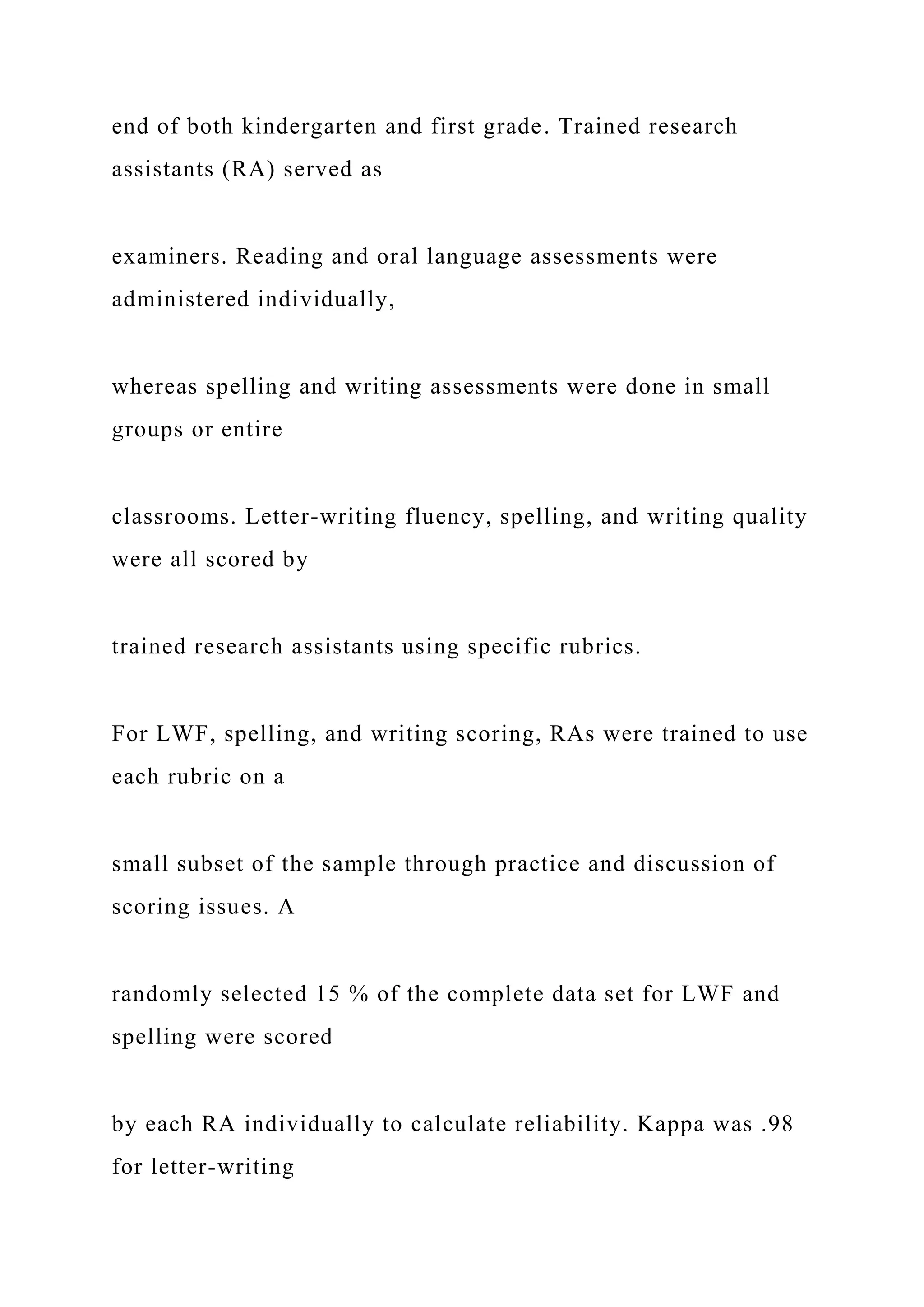 end of both kindergarten and first grade. Trained research
assistants (RA) served as
examiners. Reading and oral language assessments were
administered individually,
whereas spelling and writing assessments were done in small
groups or entire
classrooms. Letter-writing fluency, spelling, and writing quality
were all scored by
trained research assistants using specific rubrics.
For LWF, spelling, and writing scoring, RAs were trained to use
each rubric on a
small subset of the sample through practice and discussion of
scoring issues. A
randomly selected 15 % of the complete data set for LWF and
spelling were scored
by each RA individually to calculate reliability. Kappa was .98
for letter-writing
 