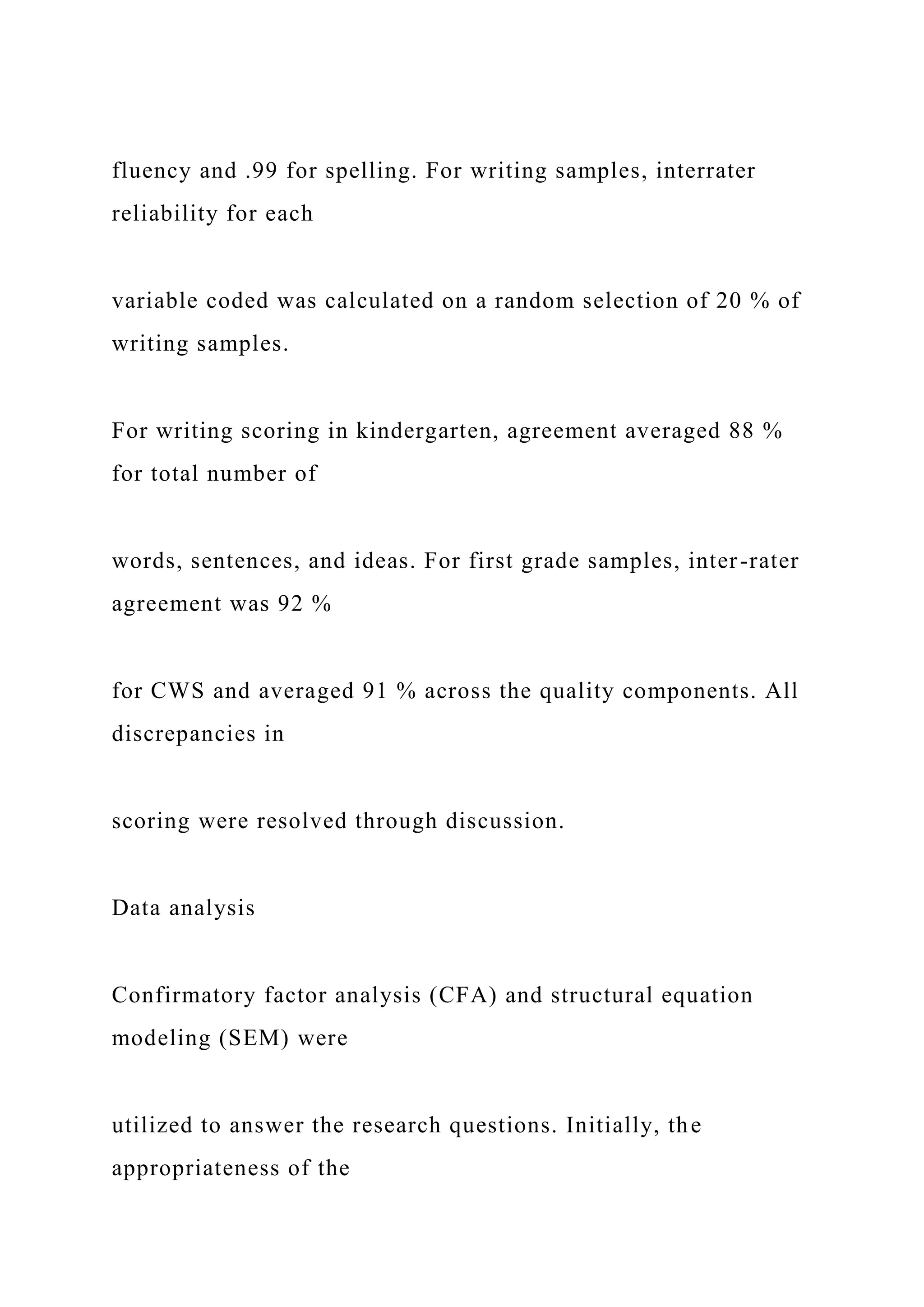 fluency and .99 for spelling. For writing samples, interrater
reliability for each
variable coded was calculated on a random selection of 20 % of
writing samples.
For writing scoring in kindergarten, agreement averaged 88 %
for total number of
words, sentences, and ideas. For first grade samples, inter-rater
agreement was 92 %
for CWS and averaged 91 % across the quality components. All
discrepancies in
scoring were resolved through discussion.
Data analysis
Confirmatory factor analysis (CFA) and structural equation
modeling (SEM) were
utilized to answer the research questions. Initially, the
appropriateness of the
 