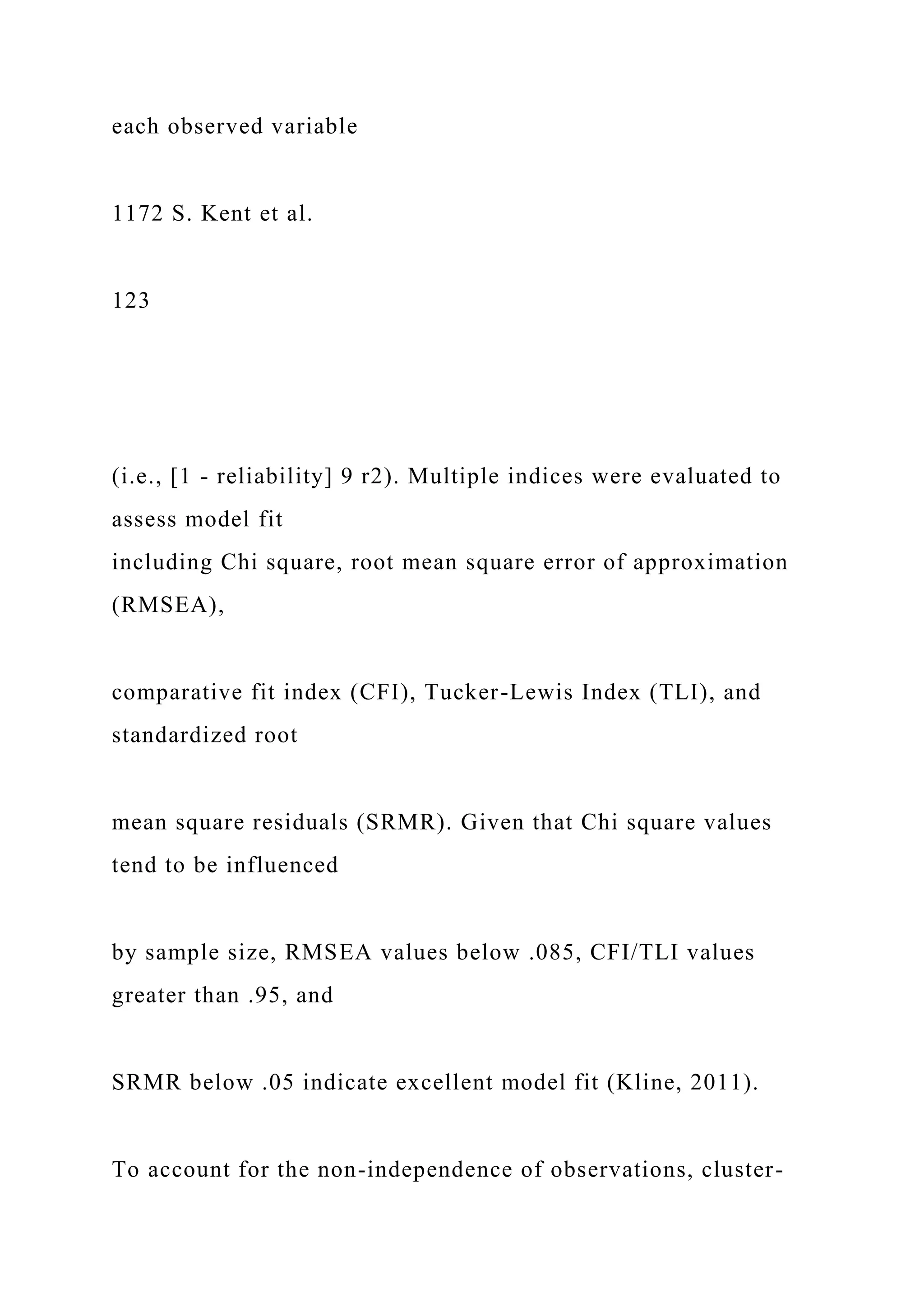 each observed variable
1172 S. Kent et al.
123
(i.e., [1 - reliability] 9 r2). Multiple indices were evaluated to
assess model fit
including Chi square, root mean square error of approximation
(RMSEA),
comparative fit index (CFI), Tucker-Lewis Index (TLI), and
standardized root
mean square residuals (SRMR). Given that Chi square values
tend to be influenced
by sample size, RMSEA values below .085, CFI/TLI values
greater than .95, and
SRMR below .05 indicate excellent model fit (Kline, 2011).
To account for the non-independence of observations, cluster-
 