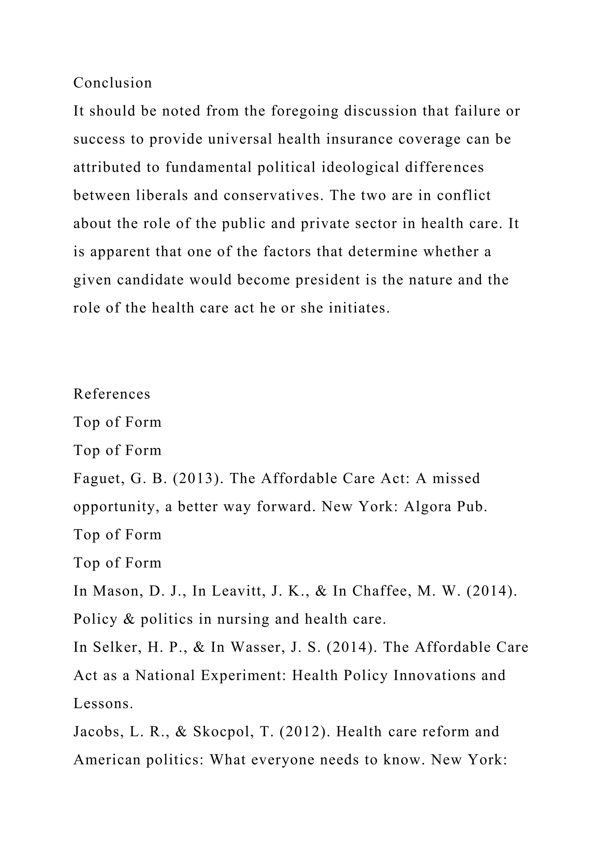 Conclusion
It should be noted from the foregoing discussion that failure or
success to provide universal health insurance coverage can be
attributed to fundamental political ideological differences
between liberals and conservatives. The two are in conflict
about the role of the public and private sector in health care. It
is apparent that one of the factors that determine whether a
given candidate would become president is the nature and the
role of the health care act he or she initiates.
References
Top of Form
Top of Form
Faguet, G. B. (2013). The Affordable Care Act: A missed
opportunity, a better way forward. New York: Algora Pub.
Top of Form
Top of Form
In Mason, D. J., In Leavitt, J. K., & In Chaffee, M. W. (2014).
Policy & politics in nursing and health care.
In Selker, H. P., & In Wasser, J. S. (2014). The Affordable Care
Act as a National Experiment: Health Policy Innovations and
Lessons.
Jacobs, L. R., & Skocpol, T. (2012). Health care reform and
American politics: What everyone needs to know. New York:
 