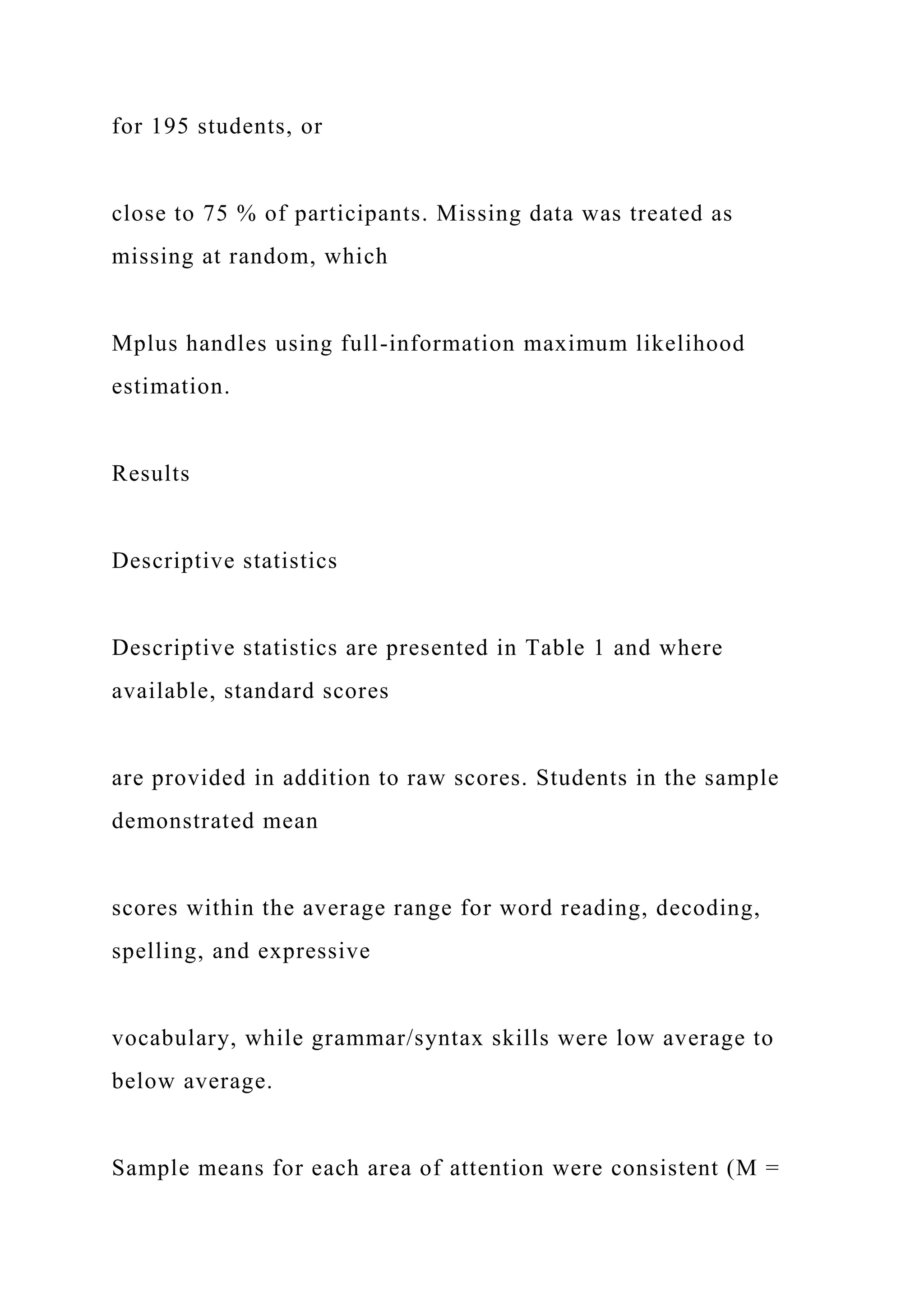 for 195 students, or
close to 75 % of participants. Missing data was treated as
missing at random, which
Mplus handles using full-information maximum likelihood
estimation.
Results
Descriptive statistics
Descriptive statistics are presented in Table 1 and where
available, standard scores
are provided in addition to raw scores. Students in the sample
demonstrated mean
scores within the average range for word reading, decoding,
spelling, and expressive
vocabulary, while grammar/syntax skills were low average to
below average.
Sample means for each area of attention were consistent (M =
 
