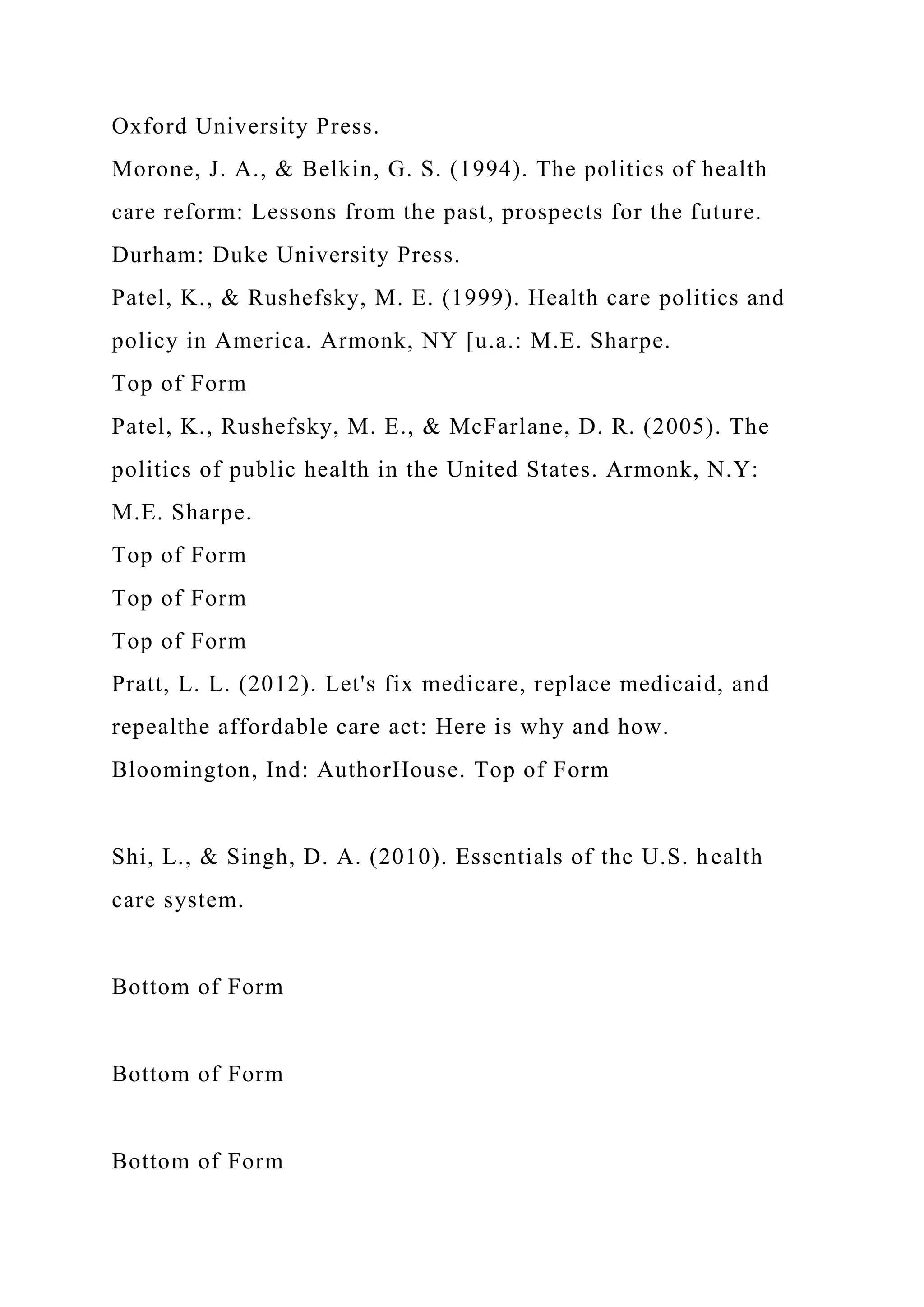 Oxford University Press.
Morone, J. A., & Belkin, G. S. (1994). The politics of health
care reform: Lessons from the past, prospects for the future.
Durham: Duke University Press.
Patel, K., & Rushefsky, M. E. (1999). Health care politics and
policy in America. Armonk, NY [u.a.: M.E. Sharpe.
Top of Form
Patel, K., Rushefsky, M. E., & McFarlane, D. R. (2005). The
politics of public health in the United States. Armonk, N.Y:
M.E. Sharpe.
Top of Form
Top of Form
Top of Form
Pratt, L. L. (2012). Let's fix medicare, replace medicaid, and
repealthe affordable care act: Here is why and how.
Bloomington, Ind: AuthorHouse. Top of Form
Shi, L., & Singh, D. A. (2010). Essentials of the U.S. health
care system.
Bottom of Form
Bottom of Form
Bottom of Form
 